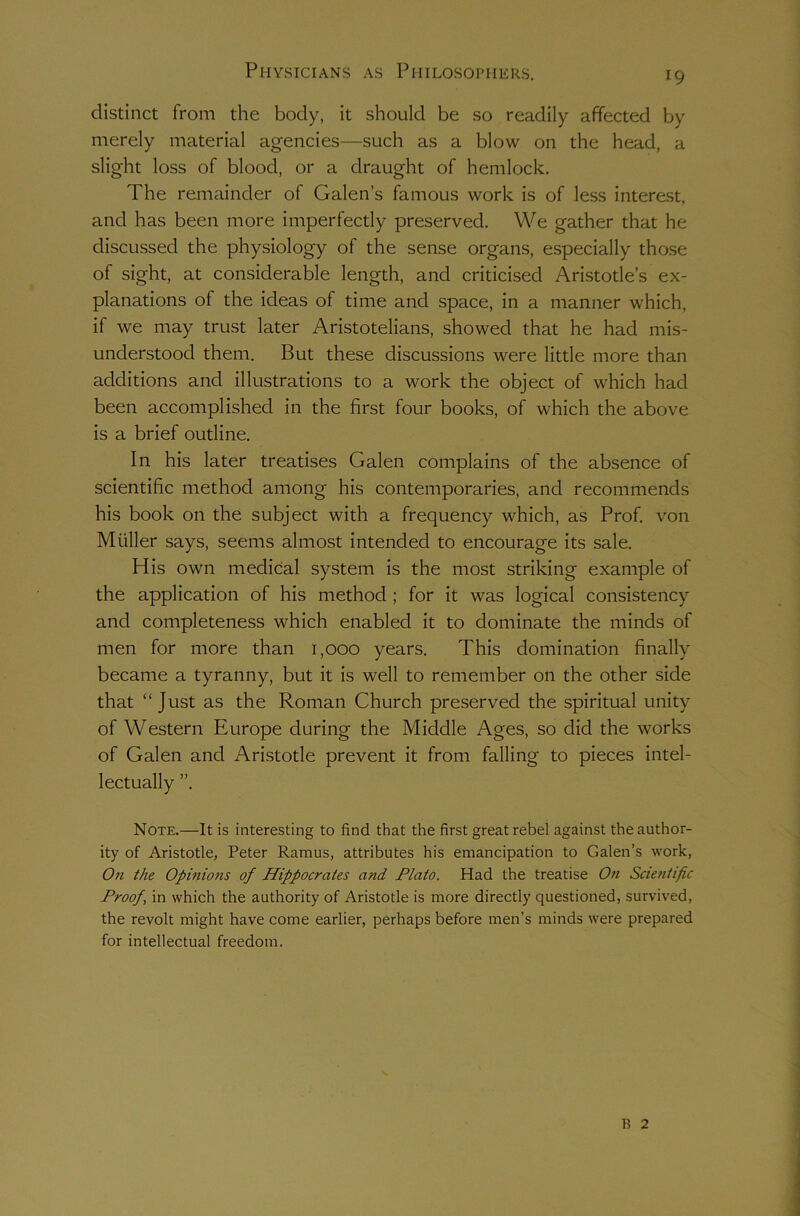 Physicians as Philosophers. 19 distinct from the body, it should be so readily affected by merely material agencies—such as a blow on the head, a slight loss of blood, or a draught of hemlock. The remainder of Galen’s famous work is of less interest, and has been more imperfectly preserved. We gather that he discussed the physiology of the sense organs, especially those of sight, at considerable length, and criticised Aristotle’s ex- planations of the ideas of time and space, in a manner which, if we may trust later Aristotelians, showed that he had mis- understood them. But these discussions were little more than additions and illustrations to a work the object of which had been accomplished in the first four books, of which the above is a brief outline. In his later treatises Galen complains of the absence of scientific method among his contemporaries, and recommends his book on the subject with a frequency which, as Prof, von Muller says, seems almost intended to encourage its sale. His own medical system is the most striking example of the application of his method ; for it was logical consistency and completeness which enabled it to dominate the minds of men for more than 1,000 years. This domination finally became a tyranny, but it is well to remember on the other side that “ Just as the Roman Church preserved the spiritual unity of Western Europe during the Middle Ages, so did the works of Galen and Aristotle prevent it from falling to pieces intel- lectually ”. Note.—It is interesting to find that the first great rebel against the author- ity of Aristotle, Peter Ramus, attributes his emancipation to Galen’s work, On the Opinions of Hippocrates and Plato. Had the treatise On Scientific Proof \ in which the authority of Aristotle is more directly questioned, survived, the revolt might have come earlier, perhaps before men’s minds were prepared for intellectual freedom. 13 2