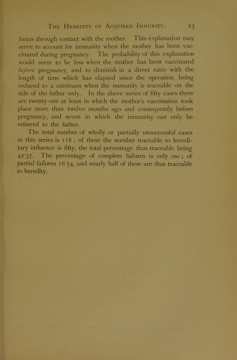 fcetus through contact with the mother. I his explanation may serve to account for immunity when the mother has been vac- cinated during pregnancy. The probability of this explanation would seem to be less when the mother has been vaccinated before pregnancy, and to diminish in a direct ratio with the length of time which has elapsed since the operation, being reduced to a minimum when the immunity is traceable on the side of the father only. In the above series of fifty cases there are twenty-one at least in which the mother’s vaccination took place more than twelve months ago and consequently before pregnancy, and seven in which the immunity can only be referred to the father. The total number of wholly or partially unsuccessful cases in this series is 118 ; of these the number traceable to heredi- tary influence is fifty, the total percentage thus traceable being 42‘37. The percentage of complete failures is only one; of partial failures 16'54, and nearly half of these are thus traceable to heredity.