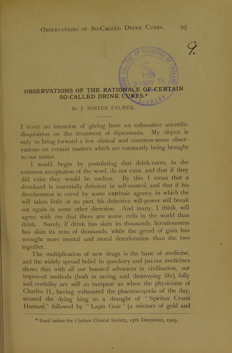 I OBSERVATIONS OF THE RATIONALE OF CERTAIN SO-CALLED DRINK CURES.* ^ By J. foster PALMER. I HAVE no intention of g^iving here an exhaustive scientific disquisition on the treatment of dipsomania. My object is only to bring forward a few clinical and common-sense obser- vations on certain matters which are constantly being brought to our notice. I would begin by postulating that drink-cures, in the common acceptation of the word, do not exist, and that if they did exist they would be useless. By this I mean that a drunkard is essentially deficient in self-control, and that if his drunkenness is cured by some extrinsic agency in which the will takes little or no part, his defective will-power will break out again in some other direction. And many, I think, will agree with me that there are worse evils in the world than o drink. Surely, if drink has slain its thousands, licentiousness has slain its tens of thousands, while the greed of gain has wrought more mental and moral deterioration than the two together. d'he multiplication of new drugs is the bane of medicine, and the widely spread belief in quackery and patent medicines shows that with all our boasted advances in civilisation, our improved methods (both in saving and destroying life), folly and credulity are still as rampant as when the physicians of Charles II., having exhausted the pharmacopoeia of the day, treated the dying king to a draught of “ Spiritus Cranii Humani,” followed by “ Lapis Goae ” (a mixture of gold and * Read before the Chelsea Clinical Society, 15th December, 1903.