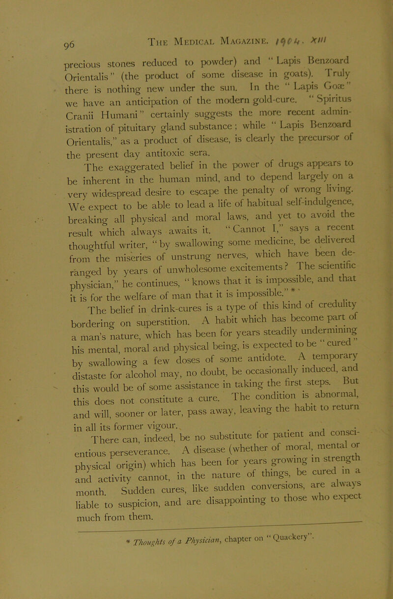 precious stones reduced to powder) and “ Lapis Benzoard Orientals ” (the product of some disease in goats). Truly there is nothing new under the sun. In the “ Lapis Gose” we have an anticipation of the modern gold-cure. “ .Spiritus Cranii Humani” certainly suggests the more recent admin- istration of pituitary gland substance ; while “ Lapis Benzoard Orientalis,” as a product of disease, is clearly the precursor of the present day antitoxic sera. The exaggerated belief in the power of drugs appears to be inherent in the human mind, and to depend largely on a very widespread desire to escape the penalty of wrong living. We expect to be able to lead a life of habitual self-indulgence, breaking all physical and moral laws, and yet to avoid the result which always awaits it. “ Cannot I,” says a recent thouo-htful writer, “ by swallowing some medicine, be delivered froni the miseries of unstrung nerves, which have been de- ranged by years of unwholesome excitements ? The scientihc physician,” he continues, “ knows that it is impossible, and that it is for the welfare of man that it is impossible. ^ The belief in drink-cures is a type of this kind of credulity bordering on superstition. A habit which has become part of a man s nature, which has been for years steadily undemunmg his mental, moral and physical being, is expected to be cure by swallowing a few doses of some antidote. A temporary distaste for alcohol may, no doubt, be occasionally mduced, and this would be of some assistance m taking the first steps. u this does not constitute a cure. The condition is abnormal, and will, sooner or later, pass away, leaving the habit to return in all its former vigour. _ There can, indeed, be no substitute for patient and consci- entious perseverance. A disease (whether of mora , physical origin) which has been for years growing in stren„ Ld activity cannot, in the nature of things, be ^ month. Sudden cures, like sudden conversions, aje ^ liable to suspicion, and are disappointing to those who expec much from them. * TkougMs of a Physician, chapter on “Quackery”.