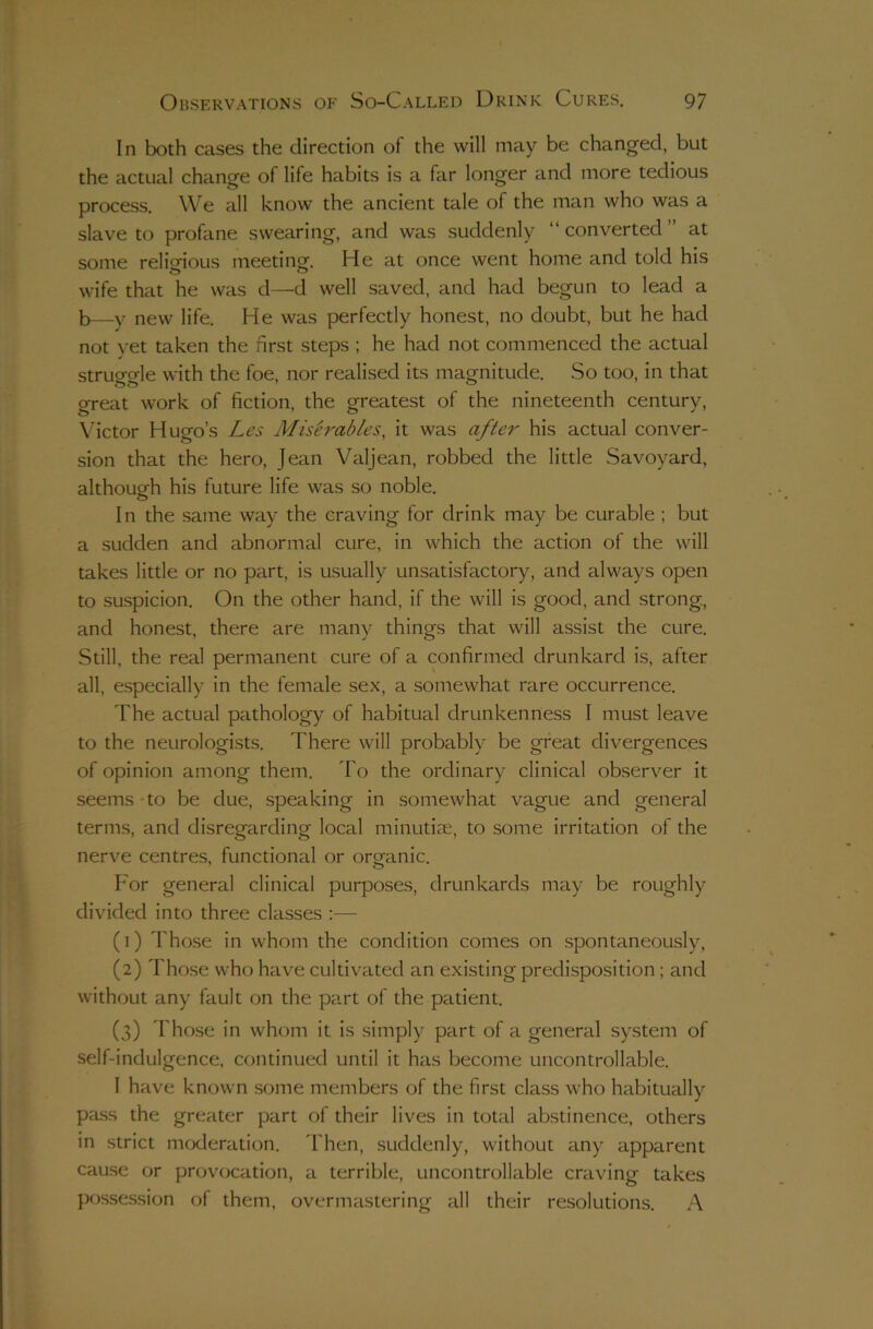 In both cases the direction of the will may be changed, but the actual change of life habits is a far longer and more tedious process. We all know the ancient tale of the man who was a slave to profane swearing, and was suddenly “converted” at some relio-ious meetina-. He at once went home and told his wife that he was d—d well saved, and had begun to lead a b—y new life. He was perfectly honest, no doubt, but he had not yet taken the first steps ; he had not commenced the actual struorale with the foe, nor realised its magnitude. So too, in that great work of fiction, the greatest of the nineteenth century, \fictor Hugo’s Les Misirab/es, it was a/i^e7'- his actual conver- sion that the hero, Jean Valjean, robbed the little Savoyard, although his future life was so noble. o I n the same way the craving for drink may be curable ; but a sudden and abnormal cure, in which the action of the will takes little or no part, is usually unsatisfactory, and always open to suspicion. On the other hand, if the will is good, and strong, and honest, there are many things that will assist the cure. Still, the real permanent cure of a confirmed drunkard is, after all, especially in the female sex, a somewhat rare occurrence. The actual pathology of habitual drunkenness I must leave to the neurologists. There will probably be great divergences of opinion among them. To the ordinary clinical observer it seems-to be due, speaking in somewhat vague and general terms, and disregarding local minutite, to some irritation of the nerve centres, functional or organic. For general clinical purposes, drunkards may be roughly divided into three classes ;— (1) Those in whom the condition comes on spontaneously, (2) Those who have cultivated an existing predisposition; and without any fault on the part of the patient. (3) Those in whom it is simply part of a general system of self-indulgence, continued until it has become uncontrollable. I have known some members of the first class who habitually pass the greater part of their lives in total abstinence, others in strict moderation. Then, suddenly, without any apparent cause or provocation, a terrible, uncontrollable craving takes possession of them, overmastering all their resolutions. A