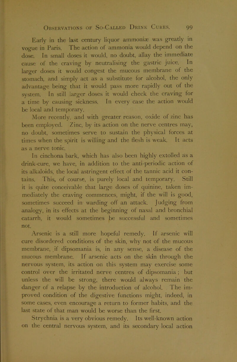 Early in the last century liquor ammoniae was greatly in vogue in Paris. The action of ammonia would depend on the dose. In small doses it would, no doubt, allay the immediate cause of the craving by neutralising the gastric juice. In larger doses it would congest the mucous membrane of the stomach, and simply act as a substitute for alcohol, the only advantage being that it would pass more rapidly out of the system. In still larger doses it would check the craving for a time by causing sickness. In every case the action would be local and temporary. More recently, and with greater reason, oxide of zinc has been employed. Zinc, by its action on the nerve centres may, no doubt, sometimes serve to sustain the physical forces at times when the spirit is willing and the flesh is weak. It acts as a nerve tonic. In cinchona bark, which has also been highly extolled as a drink-cure, we have, in addition to the anti-periodic action of its alkaloids, the local astringent effect of the tannic acid it con- tains. This, of course, is purely local and temporary. Still it is quite conceivable that large doses of quinine, taken im- mediately the craving commences, might, if the will is good, sometimes succeed in warding off an attack. Judging from analog}^ in its effects at the beginning of nasal and bronchial catarrh, it would sometimes j^e successful and sometimes not. Arsenic is a still more hopeful remedy. If arsenic will cure disordered conditions of the skin, why not of the mucous membrane, .if dipsomania is, in any sense, a disease of the mucous membrane. If arsenic acts on the skin through the o nervous system, its action on this system may exercise some control over the irritated nerve centres of dipsomania ; but unless the will be strong, there would always remain the danger of a relapse by the introduction of alcohol. The im- proved condition of the digestive functions might, indeed, in some cases, even encourage a return to former habits, and the last state of that man would be worse than the first. Strychnia is a very obvious remedy. Its well-known action on the central nervous system, and its secondary local action