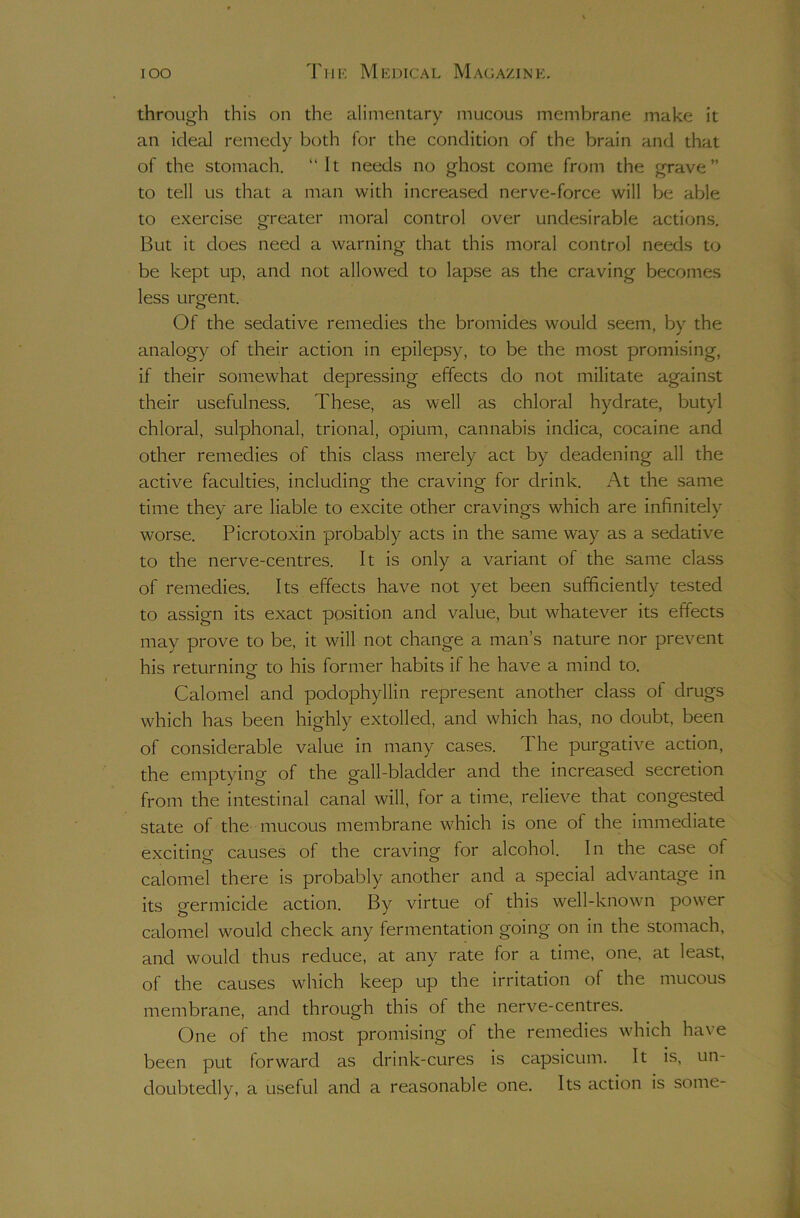 through this on the alimentary mucous membrane make it an ideal remedy both for the condition of the brain and that of the stomach. “It needs no ghost come from the grave” to tell us that a man with increased nerve-force will be able to e.xercise oreater moral control over undesirable actions. But it does need a warning that this moral control needs to be kept up, and not allowed to lapse as the craving becomes less urgent. Of the sedative remedies the bromides would seem, by the analogy of their action in epilepsy, to be the most promising, if their somewhat depressing effects do not militate against their usefulness. These, as well as chloral hydrate, butyl chloral, sulphonal, trional, opium, cannabis indica, cocaine and other remedies of this class merely act by deadening all the active faculties, includina- the craving for drink. At the same time they are liable to excite other cravings which are infinitely worse. Picrotoxin probably acts in the same way as a sedative to the nerve-centres. It is only a variant of the same class of remedies. Its effects have not yet been sufficiently tested to assign its exact position and value, but whatever its effects may prove to be, it will not change a man’s nature nor prevent his returning- to his former habits if he have a mind to. o Calomel and podophyllin represent another class of drugs which has been highly extolled, and which has, no doubt, been of considerable value in many cases. The purgative action, the emptying of the gall-bladder and the increased secretion from the intestinal canal will, for a time, relieve that congested state of the mucous membrane which is one of the immediate exciting causes of the craving for alcohol. In the case of calomel there is probably another and a special advantage in its germicide action. By virtue of this well-known power calomel would check any fermentation going on in the stomach, and would thus reduce, at any rate for a time, one, at least, of the causes which keep up the irritation of the mucous membrane, and through this of the nerve-centres. One of the most promising of the remedies which have been put forward as drink-cures is capsicum. It is, un- doubtedly, a useful and a reasonable one. Its action is some-