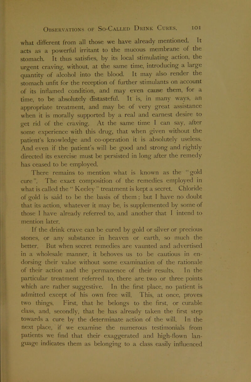 what different from all those we have already mentioned. It acts as a powerful irritant to the mucous membrane of the stomach. It thus satisfies, by its local stimulating action, the urgent craving, without, at the same time, introducing a large quantity of alcohol into the blood. It may also render the stomach unfit for the reception of further stimulants on account of its intlamed condition, and may even cause them, for a time, to be absolutely distasteful. It is, in many ways, an appropriate treatment, and may be of very great assistance when it is morally supported by a real and earnest desire to get rid of the craving. At the same time I can say, after some experience with this drug, that when given without the patient’s knowledge and co-operation it is absolutely useless. And even if the patient’s will be good and strong and rightly directed its exercise must be persisted in long after the remedy has ceased to be employed. There remains to mention what is known as the “ gold cure ”. The exact composition of the remedies employed in what is called the “ Keeley ” treatment is kept a secret. Chloride of gold is said to be the basis of them ; but I have no doubt that its action, whatever it may be, is supplemented by some of those I have already referred to, and another that I intend to mention later. I f the drink crave can be cured by gold or silver or precious stones, or any substance in heaven or earth, so much the better. But when secret remedies are vaunted and advertised in a wholesale manner, it behoves us to be cautious in en- dorsing their value without some examination of the rationale of their action and the permanence of their results. In the particular treatment referred to, there are two or three points which are rather suggestive. In the first place, no patient is admitted except of his own free will. This, at once, proves two things. First, that he belongs to the first, or curable class, and, secondly, that he has already taken the first step towards a cure by the determinate action of the will. In the next place, if we examine the numerous testimonials from patients we find that their exaggerated and high-flown lan- guage indicates them as belonging to a class easily influenced