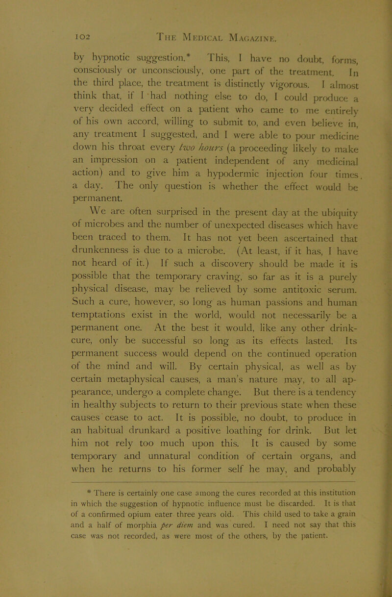 by hypnotic suggestion.* I'his, I have no doubt, forms, consciously or unconsciously, one part of the treatment. In the third place, the treatment is distinctly vigorous. I almost think that, if Thad nothing else to do, I could produce a very decided effect on a patient who came to me entirely of his own accord, willing to submit to, and even believe in, any treatment I suggested, and I were able to pour medicine down his throat every two hours (a proceeding likely to make an impression on a patient independent of any medicinal action) and to give him a hypodermic injection four times, a day. The only question is whether the effect would be permanent. VVe are often surprised in the present day at the ubiquity of microbes and the number of unexpected diseases which have been traced to them. It has not yet been ascertained that drunkenness is due to a microbe. (At least, if it has, I have not heard of it.) If such a discovery should be made it is possible that the temporary craving, so far as it is a purely physical disease, may be relieved by some antitoxic serum. Such a cure, however, so long as human passions and human temptations exist in the world, would not necessarily be a permanent one. At the best it would, like any other drink- cure, only be successful so long as its effects lasted. Its permanent success would depend on the continued operation of the mind and will. By certain physical, as well as by certain metaphysical causes, a man’s nature may, to all ap- pearance, undergo a complete change. But there is a tendency in healthy subjects to return to their previous state when these causes cease to act. It is possible, no doubt, to produce in an habitual drunkard a positive loathing for drink. But let him not rely too much upon this. It is caused by some temporary and unnatural condition of certain organs, and when he returns to his former self he may, and probably * There is certainly one case among the cures recorded at this institution in which the suggestion of hypnotic influence must be discarded. It is that of a confirmed opium eater three years old. This child used to take a grain and a half of morphia per diem and was cured. I need not say that this case was not recorded, as were most of the others, by the jjatient.