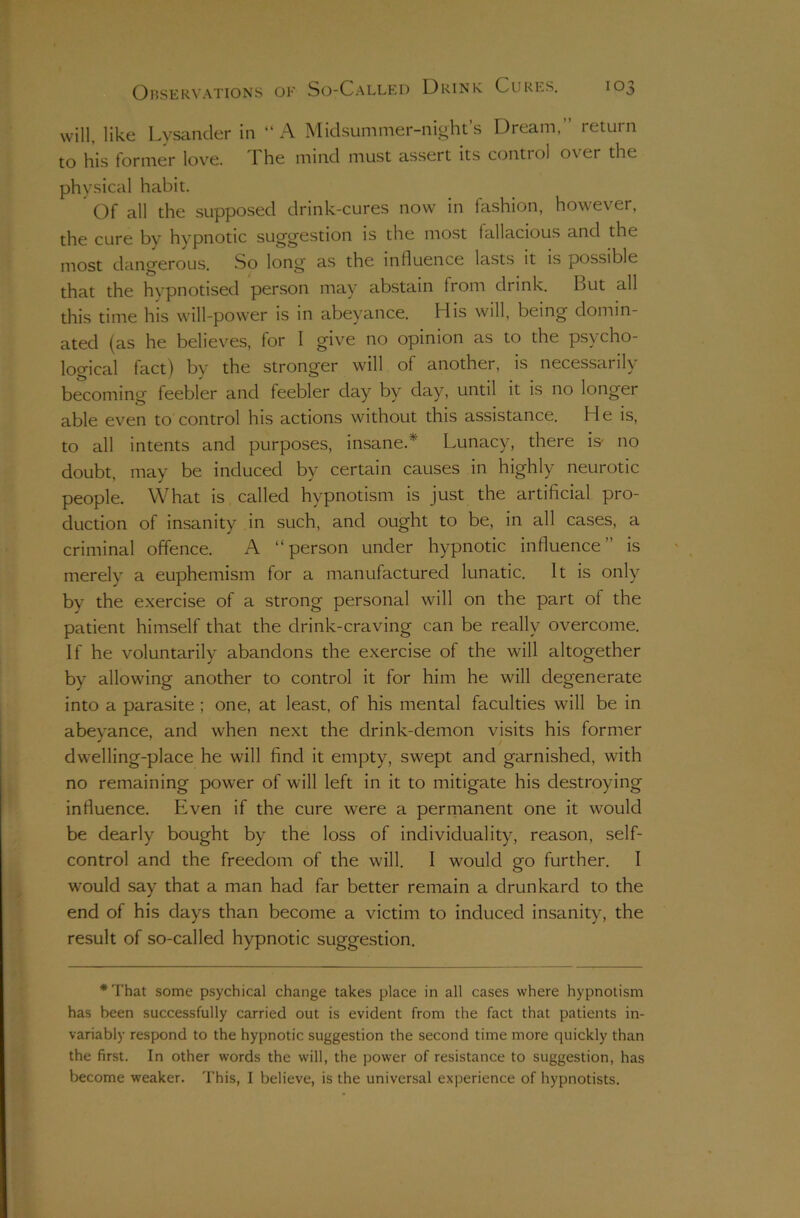 will, like Lysancler in “A Midsummer-night’s Dream,” return to his former love. The mind must assert its control over the physical habit. Of all the supposed drink-cures now in fashion, however, the cure bv hypnotic suggestion is the most fallacious and the most dangerous. So long as the influence lasts it is possible that the hypnotised person may abstain from drink. But all this time his will-power is in abeyance. His will, being domin- ated (as he believes, for I give no opinion as to the psycho- logical fact) by the stronger will of another, is necessarily becoming feebler and feebler day by day, until it is no longer able even to control his actions without this assistance. He is, to all intents and purposes, insane.* Lunacy, there is' no doubt, may be induced by certain causes in highly neurotic people. What is called hypnotism is just the artificial pro- duction of insanity in such, and ought to be, in all cases, a criminal offence. A “person under hypnotic influence” is merely a euphemism for a manufactured lunatic. It is only by the exercise of a strong personal will on the part of the patient himself that the drink-craving can be really overcome. If he voluntarily abandons the exercise of the will altogether by allowing another to control it for him he will degenerate into a parasite; one, at least, of his mental faculties will be in abeyance, and when next the drink-demon visits his former dwelling-place he will find it empty, swept and garnished, with no remaining power of will left in it to mitigate his destroying influence. Even if the cure were a permanent one it would be dearly bought by the loss of individuality, reason, self- control and the freedom of the will. I would go further. I would say that a man had far better remain a drunkard to the end of his days than become a victim to induced insanity, the result of so-called hypnotic suggestion. *That some psychical change takes place in all cases where hypnotism has been successfully carried out is evident from the fact that patients in- variably respond to the hypnotic suggestion the second time more quickly than the first. In other words the will, the power of resistance to suggestion, has become weaker. This, I believe, is the universal experience of hypnotists.