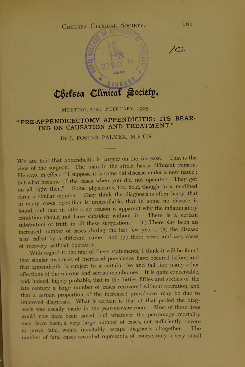 /O. v\ ^ ■ y .oA/ Cfyteto Cftntcat Modify* Meeting, 2ist February, 1905. “PRE-APPENDICECTOMY APPENDICITIS: ITS BEAR- ING ON CAUSATION AND TREATMENT.” By I. FOSTER PALMER, M.R.C.S. We are told that appendicitis is largely on the increase. That is the view of the surgeon. The man in the street has a different version. He says, in effect, “ I suppose it is some old disease under a new name , but what became of the cases when you did not operate ? They got on all right then.” Some physicians, too, hold, though in a modified form, a similar opinion. They think the diagnosis is often hasty, that in many cases operation is unjustifiable, that in some no disease is found, and that in others no reason is apparent why the inflammatory condition should not have subsided without it. There is a certain substratum of truth in all these suggestions. (1) There has been an increased number of cases during the last few years; (2) the disease was called by a different name; and (3) there zvere, and are, cases of recovery without operation. With regard to the first of these statements, I think it will be found that similar instances of increased prevalence have occuied befoie, and that appendicitis is subject to a certain rise and fall like many other affections of the mucous and serous membranes. It is quite conceivable, and, indeed, highly probable, that in the forties, fifties and sixties of the late century a large number of cases recovered without operation, and that a certain proportion of the increased pievalence may be due to improved diagnosis. What is certain is that at that peiiod the diag- nosis was usually made in the post-mortem room. Most of these lives would now have been saved, and whatever the peicentage moitality may have been, a very large number of cases, not sufficiently severe to prove fatal, would inevitably escape diagnosis altogether. The number of fatal cases recorded represents, of course, only a very small