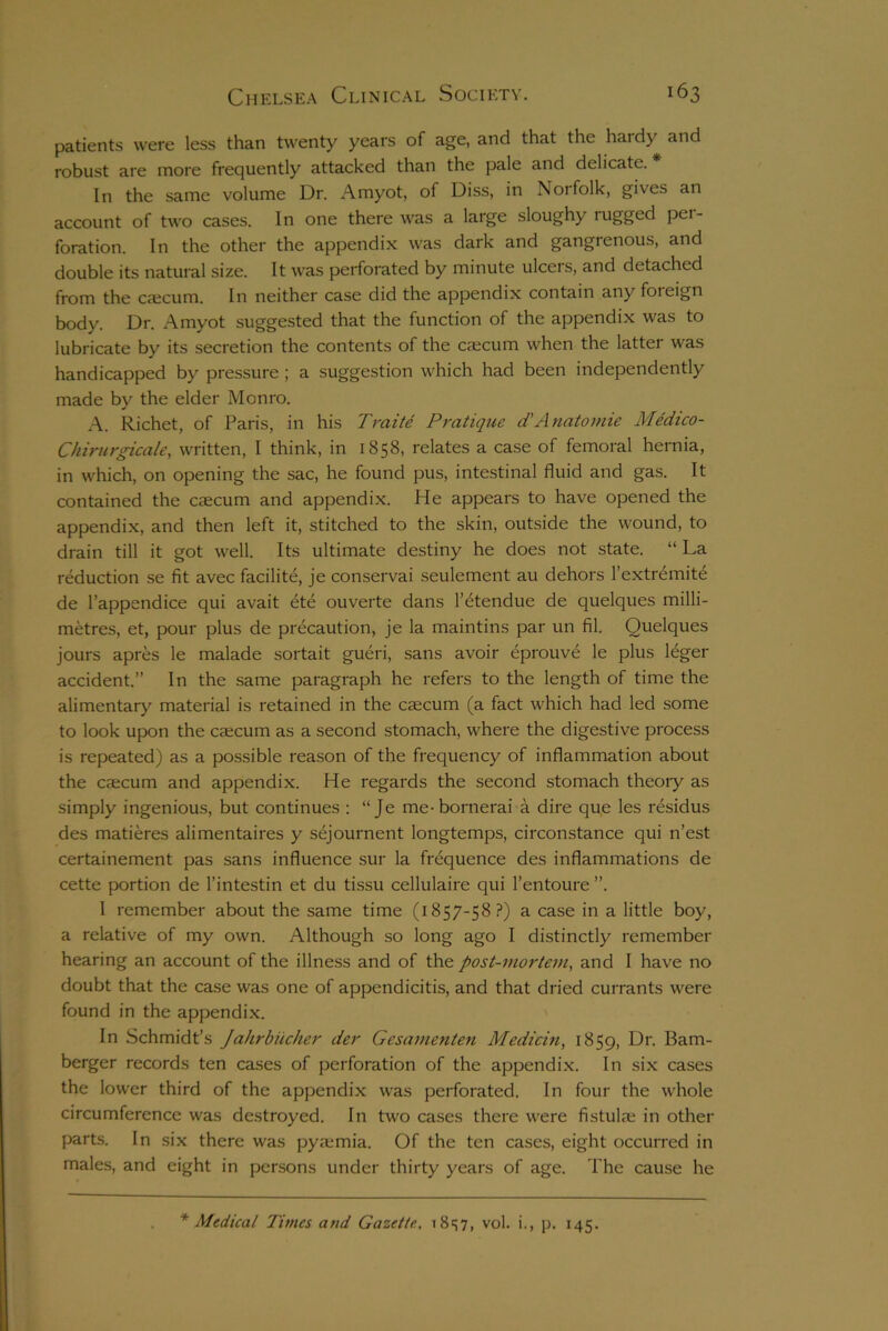 patients were less than twenty years of age, and that the hardy and robust are more frequently attacked than the pale and delicate. In the same volume Dr. Amyot, of Diss, in Noifolk, gives an account of two cases. In one there was a large sloughy jugged pei- foration. In the other the appendix was dark and gangrenous, and double its natural size. It was perforated by minute ulcers, and detached from the caecum. In neither case did the appendix contain any foreign body. Dr. Amyot suggested that the function of the appendix was to lubricate by its secretion the contents of the caicum when the latter was handicapped by pressure ; a suggestion which had been independently made by the elder Monro. A. Richet, of Paris, in his Traite Pratique d'Anatomie Medico- Chirurgicale, written, I think, in 1858, relates a case of femoral hernia, in which, on opening the sac, he found pus, intestinal fluid and gas. It contained the caecum and appendix. He appears to have opened the appendix, and then left it, stitched to the skin, outside the wound, to drain till it got well. Its ultimate destiny he does not state. “ La reduction se fit avec facilite, je conservai seulement au dehors l’extremite de l’appendice qui avait ete ouverte dans l’etendue de quelques milli- metres, et, pour plus de precaution, je la maintins par un fil. Quelques jours apres le malade sortait gueri, sans avoir eprouv£ le plus leger accident.” In the same paragraph he refers to the length of time the alimentary material is retained in the caecum (a fact which had led some to look upon the caecum as a second stomach, where the digestive process is repeated) as a possible reason of the frequency of inflammation about the cxcum and appendix. He regards the second stomach theory as simply ingenious, but continues : “ Je me-bornerai a dire que les residus des matieres alimentaires y sejournent longtemps, circonstance qui n’est certainement pas sans influence sur la frequence des inflammations de cette portion de l’intestin et du tissu cellulaire qui l’entoure ”. I remember about the same time (1857-58?) a case in a little boy, a relative of my own. Although so long ago I distinctly remember hearing an account of the illness and of the post-mortem, and I have no doubt that the case was one of appendicitis, and that dried currants were found in the appendix. In Schmidt’s Jahrbiicher der Gesamenten Medicin, 1859, Dr. Bam- berger records ten cases of perforation of the appendix. In six cases the lower third of the appendix was perforated. In four the whole circumference was destroyed. In two cases there were fistula; in other parts. In six there was pya;mia. Of the ten cases, eight occurred in males, and eight in persons under thirty years of age. The cause he * Medical Times and Gazette, 18^7, vol. i., p. 145.