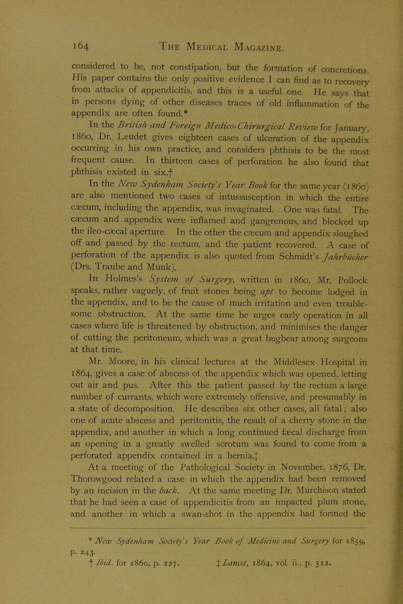 considered to be, not constipation, but the formation of concretions. His paper contains the only positive evidence I can find as to recovery from attacks of appendicitis, and this is a useful one. He says that in persons dying of other diseases traces of old inflammation of the appendix are often found.* In the British and Foreign Medico-Chirurgical Review for January, i860, Dr. Leudet gives eighteen cases of ulceration of the appendix occurring in his own practice, and considers phthisis to be the most frequent cause. In thirteen cases of perforation he also found that phthisis existed in six.f In the New Sydenham Society's Year Book for the same year (i860; are also mentioned two cases of intussusception in which the entire caecum, including the appendix, was invaginated. One was fatal. The caecum and appendix were inflamed and gangrenous, and blocked up the ileo-caecal aperture. In the other the caecum and appendix sloughed off and passed by the rectum, and the patient recovered. A case of perforation of the appendix is also quoted from Schmidt’s Jahrbiicher (Drs. Traube and Munk). In Holmes’s System of Surgery, written in i860, Mr. Pollock speaks, rather vaguely, of fruit stones being apt to become lodged in the appendix, and to be the cause of much irritation and even trouble- some obstruction. At the same time he urges early operation in all cases where life is threatened by obstruction, and minimises the danger of cutting the peritoneum, which was a great bugbear among surgeons at that time. Mr. Moore, in his clinical lectures at the Middlesex Hospital in 1864, gives a case of abscess of the appendix which was opened, letting out air and pus. After this the patient passed by the rectum a large number of currants, which were extremely offensive, and presumably in a state of decomposition. He describes six other cases, all fatal; also one of acute abscess and peritonitis, the result of a cherry stone in the appendix, and another in which a long continued fecal discharge from an opening in a greatly swelled scrotum was found to come from a perforated appendix contained in a hernia.J At a meeting of the Pathological Society in November, 1876, Dr. Thorowgood related a case in which the appendix had been removed by an incision in the back. At the same meeting Dr. Murchison stated that he had seen a case of appendicitis from an impacted plum stone, and another in which a swan-shot in the appendix had formed the * New Sydenham Society's Year Book of Medicine and Surgery for 1859, p. 243. f Ibid, for i860, p. 227. % Lancet, 1864, vol. ii., p. 512.