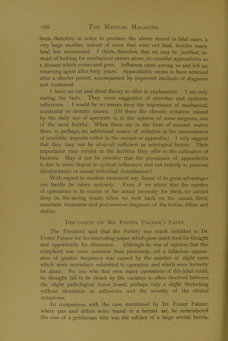 been, therefore, in order to produce the above record in fatal cases, a very large number indeed of cases that were not fatal, besides many fatal but unrecorded. I think, therefore, that we may be justified, in- stead of looking for mechanical causes alone, to consider appendicitis as a disease which comes and goes. Influenza came among us and left us, returning again after forty years. Appendicitis seems to have returned after a shorter period, accompanied by improved methods of diagnosis and treatment. I have no cut and dried theory to offer in explanation. I am only stating the facts. They seem suggestive of microbes and epidemic influences. I would by no means deny the importance of mechanical, accidental or dietetic causes. (Of these the chronic irritation caused by the daily use of aperients is, in the opinion of some surgeons, one of the most fruitful. When these are in the form of mineral waters there is, perhaps, an additional source of irritation in the accumulation of insoluble deposits either in the caecum or appendix.) I only suggest that they may not be all-in-all sufficient as aitiological factors. Their importance may consist in the facilities they offer to the cultivation of bacteria. May it not be possible that the prevalence of appendicitis is due in some degree to cyclical influences, and not entirely to personal idiosyncrasies or casual individual disturbances ? With regard to modern treatment any denial of its great advantages can hardly be taken seriously. Even if we admit that the number of operations is in excess of the actual necessity for them, we cannot deny its life-saving results when we look back on the casual, blind, uncertain treatment and post-mortem diagnosis of the forties, fifties and sixties. Discussion on Mr. Foster Palmer’s Paper. The President said that the Society was much indebted to Dr. Foster Palmer for his interesting paper, which gave much food for thought and opportunity for discussion. Although he was of opinion that this complaint was more common than previously, yet a fallacious appear- ance of greater frequency was caused by the number of slight cases which were nowadays submitted to operation, and which were formerly let alone. No one who had seen many operations of this kind could, he thought, fail to be struck by the variance so often observed between the slight pathological lesion found, perhaps only a slight thickening without ulceration or adhesions, and the severity of the clinical symptoms. In comparison with the case mentioned by Dr. Foster Palmer, where pus and debris were found in a hernial sac, he remembered the case of a gentleman who was the subject of a large scrotal hernia.