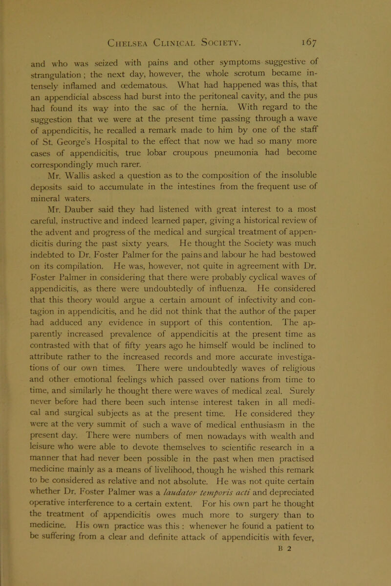 and who was seized with pains and other symptoms suggestive of strangulation ; the next day, however, the whole scrotum became in- tensely inflamed and oedematous. What had happened was this, that an appendicial abscess had burst into the peritoneal cavity, and the pus had found its way into the sac of the hernia. With regard to the suggestion that we were at the present time passing through a wave of appendicitis, he recalled a remark made to him by one of the staff of St. George’s Hospital to the effect that now we had so many more cases of appendicitis, true lobar croupous pneumonia had become correspondingly much rarer. Mr. Wallis asked a question as to the composition of the insoluble deposits said to accumulate in the intestines from the frequent use of mineral waters. Mr. Dauber said they had listened with great interest to a most careful, instructive and indeed learned paper, giving a historical review of the advent and progress of the medical and surgical treatment of appen- dicitis during the past sixty years. He thought the Society was much indebted to Dr. Foster Palmer for the pains and labour he had bestowed on its compilation. He was, however, not quite in agreement with Dr. Foster Palmer in considering that there were probably cyclical waves of appendicitis, as there were undoubtedly of influenza. He considered that this theory would argue a certain amount of infectivity and con- tagion in appendicitis, and he did not think that the author of the paper had adduced any evidence in support of this contention. The ap- parently increased prevalence of appendicitis at the present time as contrasted with that of fifty years ago he himself would be inclined to attribute rather to the increased records and more accurate investiga- tions of our own times. There were undoubtedly waves of religious and other emotional feelings which passed over nations from time to time, and similarly he thought there were waves of medical zeal. Surely never before had there been such intense interest taken in all medi- cal and surgical subjects as at the present time. He considered they were at the very summit of such a wave of medical enthusiasm in the present day. 1 here were numbers of men nowadays with wealth and leisure who were able to devote themselves to scientific research in a manner that had never been possible in the past when men practised medicine mainly as a means of livelihood, though he wished this remark to be considered as relative and not absolute. He was not quite certain whether Dr. Foster Palmer was a laudator temporis acti and depreciated operative interference to a certain extent. For his own part he thought the treatment of appendicitis owes much more to surgery than to medicine. His own practice was this : whenever he found a patient to be suffering from a clear and definite attack of appendicitis with fever,