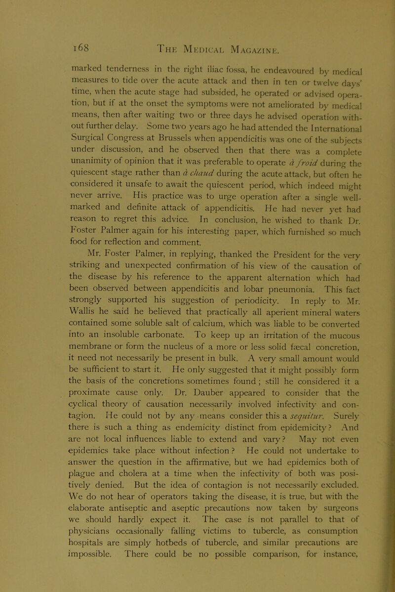 marked tenderness in the right iliac fossa, he endeavoured by medical measures to tide over the acute attack and then in ten or twelve days' time, when the acute stage had subsided, he operated or advised opera- tion, but if at the onset the symptoms were not ameliorated by medical means, then after waiting two or three days he advised operation with- out further delay. Some two years ago he had attended the I nternational Surgical Congress at Brussels when appendicitis was one of the subjects under discussion, and he observed then that there was a complete unanimity of opinion that it was preferable to operate d froid during the quiescent stage rather than d chaud during the acute attack, but often he considered it unsafe to await the quiescent period, which indeed might never arrive. His practice was to urge operation after a single well- maiked and definite attack of appendicitis. He had never yet had reason to regret this advice. In conclusion, he wished to thank Dr. b oster Palmer again for his interesting paper, which furnished so much food for reflection and comment. Mr. Foster Palmer, in replying, thanked the President for the very striking and unexpected confirmation of his view of the causation of the disease by his reference to the apparent alternation which had been observed between appendicitis and lobar pneumonia. This fact strongly supported his suggestion of periodicity. In reply to Mr. Wallis he said he believed that practically all aperient mineral waters contained some soluble salt of calcium, which was liable to be converted into an insoluble carbonate. To keep up an irritation of the mucous membrane or form the nucleus of a more or less solid faecal concretion, it need not necessarily be present in bulk. A very small amount would be sufficient to start it. He only suggested that it might possibly form the basis of the concretions sometimes found ; still he considered it a proximate cause only. Dr. Dauber appeared to consider that the cyclical theory of causation necessarily involved infectivity and con- tagion. He could not by any means consider this a sequitur. Surely there is such a thing as endemicity distinct from epidemicity? And are not local influences liable to extend and vaiy? May not even epidemics take place without infection ? He could not undertake to answer the question in the affirmative, but we had epidemics both of plague and cholera at a time when the infectivity of both was posi- tively denied. But the idea of contagion is not necessarily excluded. We do not hear of operators taking the disease, it is true, but with the elaborate antiseptic and aseptic precautions now taken by surgeons we should hardly expect it. The case is not parallel to that of physicians occasionally falling victims to tubercle, as consumption hospitals are simply hotbeds of tubercle, and similar precautions are impossible. There could be no possible comparison, for instance,