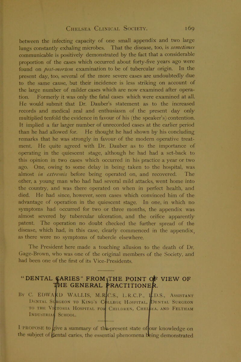 between the infecting capacity of one small appendix and two large lungs constantly exhaling microbes. That the disease, too, is sometimes communicable is positively demonstrated by the fact that a considerable proportion of the cases which occurred about forty-five years ago were found on post-mortem examination to be of tubercular origin. In the present day, too, several of the more severe cases are undoubtedly due to the same cause, but their incidence is less striking on account of the large number of milder cases which are now examined after opera- tion. Formerly it was only the fatal cases which were examined at all. He would submit that Dr. Dauber’s statement as to the increased records and medical zeal and enthusiasm of the present day only multiplied tenfold the evidence in favour of his (the speaker’s) contention. It implied a far larger number of unrecorded cases at the earlier period than he had allowed for. He thought he had shown by his concluding remarks that he was strongly in favour of the modern operative treat- ment. He quite agreed with Dr. Dauber as to the importance of operating in the quiescent stage, although he had had a set-back to this opinion in two cases which occurred in his practice a year or two ago. One, owing to some delay in being taken to the hospital, was almost in extremis before being operated on, and recovered. The other, a young man who had had several mild attacks, went home into the country, and was there operated on when in perfect health, and died. He had since, however, seen cases which convinced him of the advantage of operation in the quiescent stage. In one, in which no symptoms had occurred for two or three months, the appendix was almost severed by tubercular ulceration, and the orifice apparently patent. The operation no doubt checked the further spread of the disease, which had, in this case, clearly commenced in the appendixy as there were no symptoms of tubercle elsewhere. The President here made a touching allusion to the death of Dr. Gage-Brown, who was one of the original members of the Society, and had been one of the first of its Vice-Presidents. DENTAL VARIES” FROM |THE POINT Cfr VIEW OF IE GENERAL PRACTITIONER By C. EDWARD WALLIS, M.RlC.S., L.R.C.P., U.D.S., Assistant Dental Surgeon to King's College Hospital, IDental Surgeon to the Victoria Hospital foi Children, Chelsea, and Feltham Industrial School. I PROPOSE to Live a summary of thWpresent state ofjour knowledge on the subject of Rental caries, the essential phenomena fxdng demonstrated