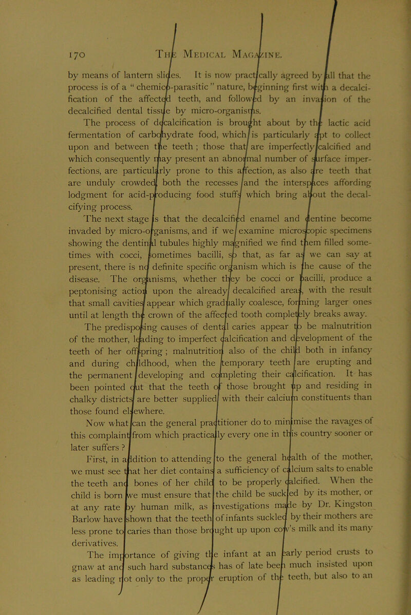 by means of lantern slides. It is now practically agreed by till that the process is of a “ chemicfc-parasitic ” nature, biginning first witp a decalci- fication of the afifectcp teeth, and followed by an invasion of the decalcified dental tissue by micro-organisms. The process of dqcalcification is brought about by tht lactic acid fermentation of carbohydrate food, which /is particularly apt to collect upon and between the teeth ; those that/ are imperfectly/calcified and which consequently may present an abnormal number of surface imper- fections, are particularly prone to this affection, as also are teeth that are unduly crowded! both the recesses /and the interspaces affording lodgment for acid-producing- food stuffs which bring atfout the decal- cifying process. The next stage Is that the decalcified enamel and invaded by micro-organisms, and if we examine micros showing the dentinal tubules highly magnified we find t| times with cocci, sometimes bacilli, sp that, as far a^ present, there is nq definite specific organism which is disease. The organisms, whether they be cocci or peptonising action upon the already/ decalcified area| that small cavities appear which gradually coalesce, forf until at length th* crown of the affected tooth completj The predisposing causes of dental caries appear of the mother, loading to imperfect aalcification and development of the teeth of her offspring ; malnutrition also of the chilp both in infancy and during childhood, when the /temporary teeth I are erupting and the permanent/developing and completing their calcification. It has been pointed cLt that the teeth of those brought tp and residing in chalky districts/ are better supplied/ with their calciujn constituents than those found elsewhere. lentine become :opic specimens rem filled some- we can say at fhe cause of the bacilli, produce a with the result ling larger ones ily breaks away, be malnutrition Now what lean the general pn this complaintjfrom which practica later suffers ? First, in addition to attending we must see mat her diet contains the teeth ana bones of her chile child is born jwe must ensure that at any rate py human milk, as Barlow have /shown that the teeth ac/titioner do to minimise the ravages of ly every one in tljis country sooner or The imj gnaw at anc as leading such hard substances lot only to the prop* to the general health of the mother, a sufficiency of cllcium salts to enable to be properly dalcified. When the the child be suck ed by its mother, or nvestigations majde by Dr. Kingston of infants suckled by their mothers are less prone to| caries than those bre ught up upon cop- s milk and its man) derivatives. rtance of giving tl e infant at an fcarly period crusts to has of late beeh much insisted upon eruption of the teeth, but also to an