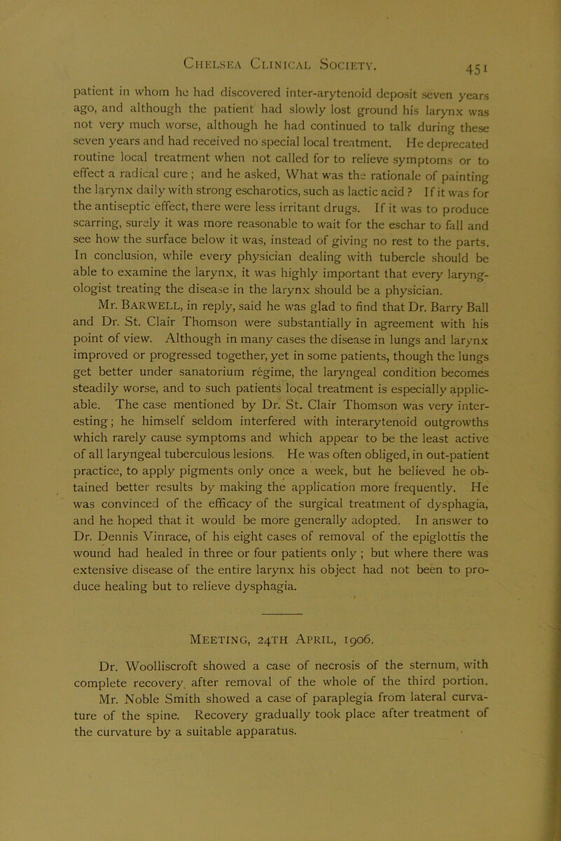 45i patient in whom he had discovered inter-arytenoid deposit seven years ago, and although the patient had slowly lost ground his larynx was not very much worse, although he had continued to talk during these seven years and had received no special local treatment. He deprecated routine local treatment when not called for to relieve symptoms or to effect a radical cure ; and he asked, What was the rationale of painting the larynx daily with strong escharotics, such as lactic acid ? If it was for the antiseptic effect, there were less irritant drugs. If it was to produce scarring, surely it was more reasonable to wait for the eschar to fall and see how the surface below it was, instead of giving no rest to the parts. In conclusion, while every physician dealing with tubercle should be able to examine the larynx, it was highly important that every laryng- ologist treating the disease in the larynx should be a physician. Mr. Barwell, in reply, said he was glad to find that Dr. Barry Ball and Dr. St. Clair Thomson were substantially in agreement with his point of view. Although in many cases the disease in lungs and larynx improved or progressed together, yet in some patients, though the lungs get better under sanatorium regime, the laryngeal condition becomes steadily worse, and to such patients local treatment is especially applic- able. The case mentioned by Dr. St. Clair Thomson was very inter- esting; he himself seldom interfered with interarytenoid outgrowths which rarely cause symptoms and which appear to be the least active of all laryngeal tuberculous lesions. He was often obliged, in out-patient practice, to apply pigments only once a week, but he believed he ob- tained better results by making the application more frequently. He was convinced of the efficacy of the surgical treatment of dysphagia, and he hoped that it would be more generally adopted. In answer to Dr. Dennis Vinrace, of his eight cases of removal of the epiglottis the wound had healed in three or four patients only ; but where there was extensive disease of the entire larynx his object had not been to pro- duce healing but to relieve dysphagia. Meeting, 24TH April, 1906. Dr. Woolliscroft showed a case of necrosis of the sternum, with complete recovery after removal of the whole of the third portion. Mr. Noble Smith showed a case of paraplegia from lateral curva- ture of the spine. Recovery gradually took place after treatment of the curvature by a suitable apparatus.