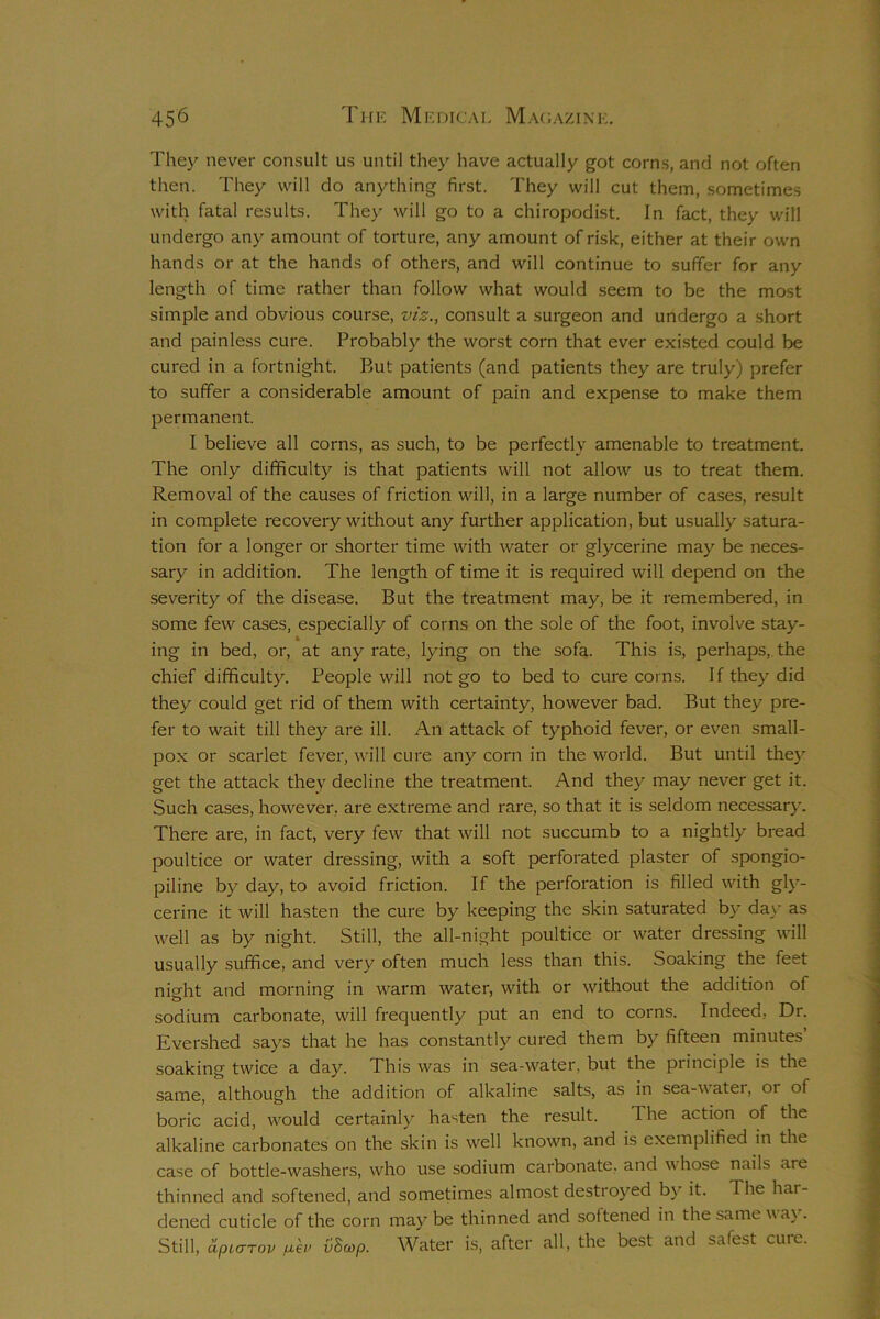 They never consult us until they have actually got corns, and not often then. They will do anything first. They will cut them, sometimes with fatal results. They will go to a chiropodist. In fact, they will undergo any amount of torture, any amount of risk, either at their own hands or at the hands of others, and will continue to suffer for any length of time rather than follow what would seem to be the most simple and obvious course, viz., consult a surgeon and undergo a short and painless cure. Probably the worst corn that ever existed could be cured in a fortnight. But patients (and patients they are truly) prefer to suffer a considerable amount of pain and expense to make them permanent. I believe all corns, as such, to be perfectly amenable to treatment. The only difficulty is that patients will not allow us to treat them. Removal of the causes of friction will, in a large number of cases, result in complete recovery without any further application, but usually satura- tion for a longer or shorter time with water or glycerine may be neces- sary in addition. The length of time it is required will depend on the severity of the disease. But the treatment may, be it remembered, in some few cases, especially of corns on the sole of the foot, involve stay- ing in bed, or, at any rate, lying on the sofa. This is, perhaps, the chief difficulty. People will not go to bed to cure corns. If they did they could get rid of them with certainty, however bad. But they pre- fer to wait till they are ill. An attack of typhoid fever, or even small- pox or scarlet fever, will cure any corn in the world. But until they get the attack they decline the treatment. And they may never get it. Such cases, however, are extreme and rare, so that it is seldom necessary. There are, in fact, very few that will not succumb to a nightly bread poultice or water dressing, with a soft perforated plaster of spongio- piline by day, to avoid friction. If the perforation is filled with gly- cerine it will hasten the cure by keeping the skin saturated by day as well as by night. Still, the all-night poultice or water dressing will usually suffice, and very often much less than this. Soaking the feet night and morning in warm water, with or without the addition of sodium carbonate, will frequently put an end to corns. Indeed, Dr. Evershed says that he has constantly cured them by fifteen minutes’ soaking twice a day. This was in sea-water, but the principle is the same, although the addition of alkaline salts, as in sea-water, or of boric acid, would certainly hasten the result. 1 he action of the alkaline carbonates on the skin is well known, and is exemplified in the case of bottle-washers, who use sodium carbonate, and whose nails are thinned and softened, and sometimes almost destroyed by it. The hat- dened cuticle of the corn may be thinned and softened in the same v a\. Still, dfHCTTov uei’ OScop. Water is, after all, the best and safest cure.