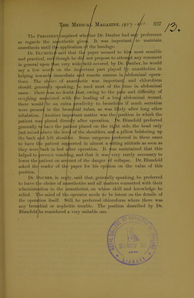 The PREsiDENT/enquired whether Dr. Dauber had as regards the ainesthetic givea. It was important anaesthesia until tl ye application of the bandage. Dr. Blum kelp said that the paper seemed to hir and practical, amV though lie did not propose to atterr ;uv to preference maintain bt most sensible any comment tions. The choice of an should, generally speaking, cases. There ay us no doubt couching associated with in general upon that very wide/field covered by Dr. Dauber, he would say a few words on the important part played ay anaesthetics in helping toward* immediate and remote success in/abdominal opera- aest/ietic was important/ and chloroform e used most of the /time in abdominal hat, owing to the pa/in and difficulty of healing of a long abdominal wound, © <P there would /be an extra proclivity to bronchitis if much secretion were present/ in the bronchial tubes, as was likely after long ether inhalation. /Another impoKant matter was the/position in which the patient wad placed directly after operation. JDr. Blum feld preferred generally tl have the patient placed on the right side, the head only just raised jabove the level of the shoulders, and a pillow bolstering up the back and left shoulder. Some surgeons preferred in these cases to have tile patient supported in almost a setting attitude as soon as they were back in bed after operation. It was maintained that this helped to prevent vomiting, and that it was/ very rarely necessary to lower the patient on account of the danger of collapse. Dr. Blumfeld asked the reader of the paper for his opinion on the value of this position. Dr. Dauber, in reply, said that, generally speaking, he preferred le choice of anaesthetics and all lpatters connected with their ition to the anaesthetist, on whose skill and knowledge he I he mind of the operator needs to be intent on the details of the operation itself. Still, he preferred chloroform where there was any bronchial or nephritic trouble. The position described by Dr. he considered a very suitable one. to leave t administr relied. Blumfeld v-T;