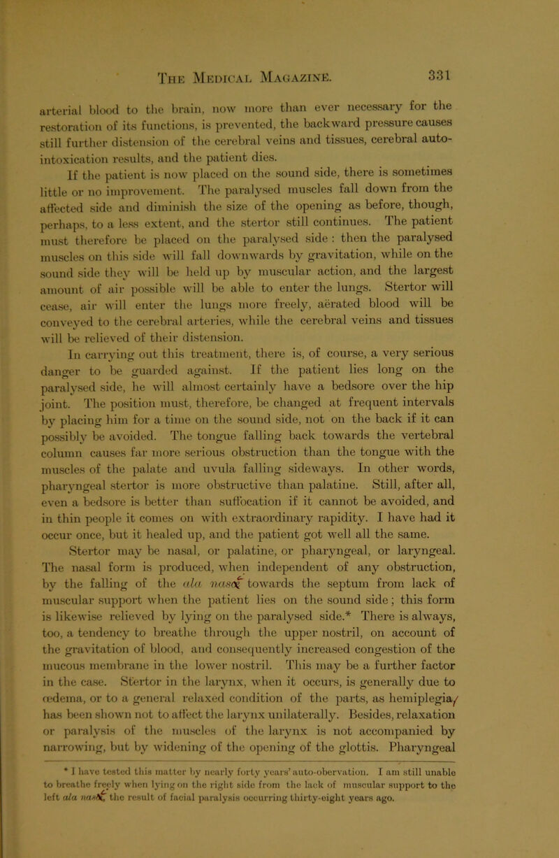 arterial blood to the brain, now more than ever necessary for the restoration of its functions, is prevented, the backward pressure causes still further distension of the cerebral veins and tissues, cerebral auto- intoxication results, and the patient dies. If the patient is now placed on the sound side, there is sometimes little or no improvement. The paralysed muscles fall down from the affected side and diminish the size of the opening as before, though, perhaps, to a less extent, and the stertor still continues. The patient must therefore be placed on the paralysed side : then the paralysed muscles on this side will fall downwards by gravitation, while on the sound side they will be held up by muscular action, and the largest amount of air possible will be able to enter the lungs. Stertor will cease, air will enter the lungs more freely, aerated blood will be conveyed to the cerebral arteries, while the cerebral veins and tissues will be relieved of their distension. In carrying out this treatment, there is, of course, a very serious danger to be guarded against. If the patient lies long on the paralysed side, he will almost certainly have a bedsore over the hip joint. The position must, therefore, be changed at frequent intervals by placing him for a time on the sound side, not on the back if it can possibly be avoided. The tongue falling back towards the vertebral column causes far more serious obstruction than the tongue with the muscles of the palate and uvula falling sideways. In other words, pharyngeal stertor is more obstructive than palatine. Still, after all, even a bedsore is better than suffocation if it cannot be avoided, and in thin people it comes on with extraordinary rapidity. I have had it occur once, but it healed up, and the patient got well all the same. Stertor may be nasal, or palatine, or pharyngeal, or laryngeal. The nasal form is produced, when independent of any obstruction, by the falling of the ala nas<% towards the septum from lack of muscular support when the patient lies on the sound side; this form is likewise relieved by lying on the paralysed side.* There is always, too, a tendency to breathe through the upper nostril, on account of the gravitation of blood, and consequently increased congestion of the mucous membrane in the lower nostril. This may be a further factor in the case. Stertor in the larynx, when it occurs, is generally due to oedema, or to a general relaxed condition of the parts, as hemiplegia^ has been shown not to affect the larynx unilaterally. Besides, relaxation or paralysis of the muscles of the larynx is not accompanied by narrowing, but by widening of the opening of the glottis. Pharyngeal * I have tested this matter by nearly forty years’auto-obervation. I am still unable to breathe freely when lying on the right sido from the lack of muscular support to the left ula nax\, the result of facial paralysis occurring thirty-eight years ago.
