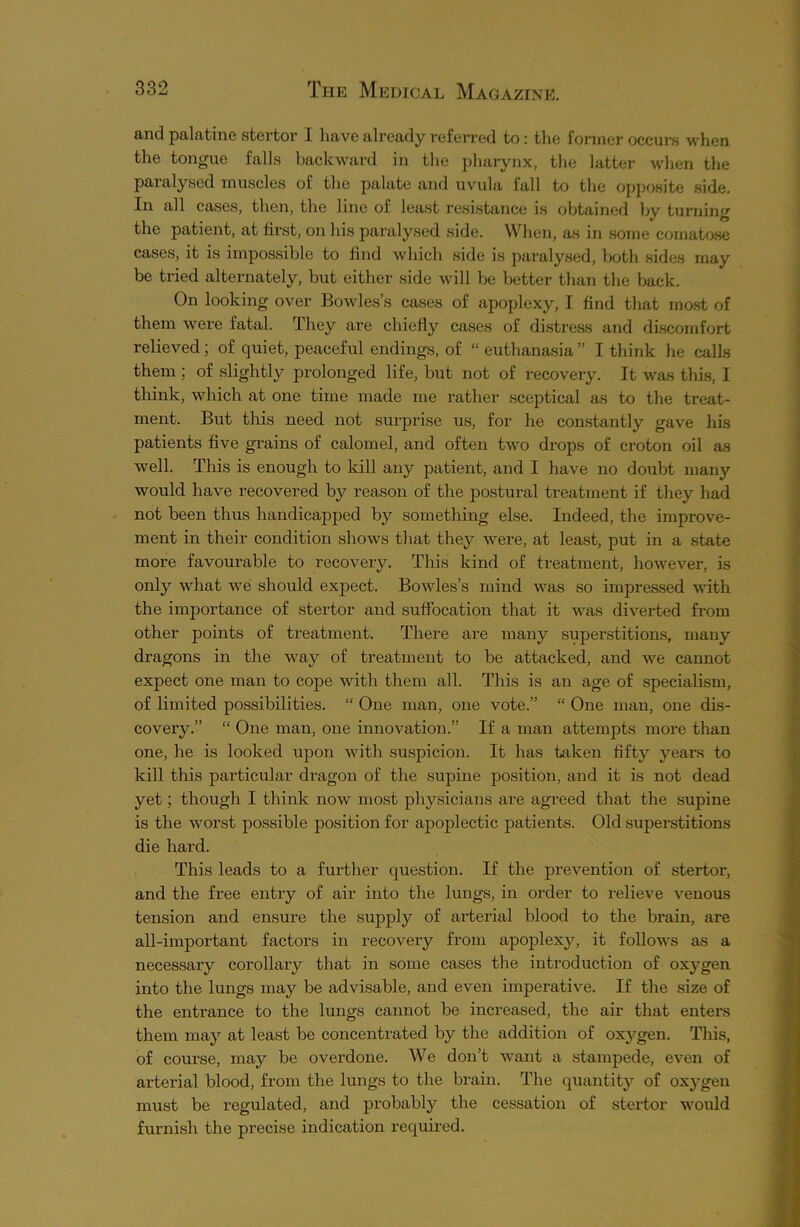 and palatine stertor I have already referred to: the former occurs when the tongue falls backward in the pharynx, the latter when the paralysed muscles of the palate and uvula fall to the opposite side. In all cases, then, the line of least resistance is obtained by turning the patient, at first, on his paralysed side. When, as in some comatose cases, it is impossible to find which side is paralysed, both sides may be tried alternately, but either side will be better than the back. On looking over Bowles’s cases of apoplexy, I find that most of them were fatal. They are chiefly cases of distress and discomfort relieved; of quiet, peaceful endings, of “ euthanasia” I think he calls them ; of slightly prolonged life, but not of recovery. It was this, I think, which at one time made me rather sceptical as to the treat- ment. But this need not surprise us, for he constantly gave his patients five grains of calomel, and often two drops of croton oil as well. This is enough to kill any patient, and I have no doubt many would have recovered by reason of the postural treatment if they had not been thus handicapped by something else. Indeed, the improve- ment in their condition shows that they were, at least, put in a state more favourable to recovery. This kind of treatment, however, is only what we should expect. Bowles’s mind was so impressed with the importance of stertor and suffocation that it was diverted from other points of treatment. There are many superstitions, many dragons in the way of treatment to be attacked, and we cannot expect one man to cope with them all. This is an age of specialism, of limited possibilities. “ One man, one vote.” “ One man, one dis- covery.” “ One man, one innovation.” If a man attempts more than one, he is looked upon with suspicion. It has taken fifty years to kill this particular dragon of the supine position, and it is not dead yet; though I think now most physicians are agreed that the supine is the worst possible position for apoplectic patients. Old superstitions die hard. This leads to a further question. If the prevention of stertor, and the free entry of air into the lungs, in order to relieve venous tension and ensure the supply of arterial blood to the brain, are all-important factors in recovery from apoplexy, it follows as a necessary corollary that in some cases the introduction of oxygen into the lungs may be advisable, and even imperative. If the size of the entrance to the lungs cannot be increased, the air that enters them may at least be concentrated by the addition of oxygen. This, of course, may be overdone. We don’t want a stampede, even of arterial blood, from the lungs to the brain. The quantity of oxygen must be regulated, and probably the cessation of stertor would furnish the precise indication required.