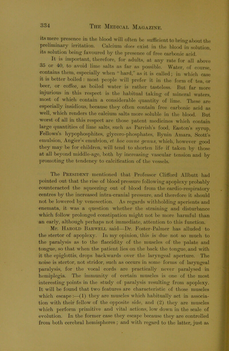 its mere presence in the blood will often be sufficient to bring about the preliminary irritation. Calcium does exist in the blood in solution, its solution being favoured by the presence of free carbonic acid. It is important, therefore, for adults, at any rate for all above 3o 01 40, to avoid lime salts as far as possible. Water, of course, contains them, especially when “ hard, as it is called \ in which case it is better boiled : most people will prefer it in the form of tea, or beer, or coffee, as boiled water is rather tasteless. But far more injurious in this respect is the habitual taking of mineral waters, most of which contain a considerable quantity of lime. These are especially insidious, because they often contain free carbonic acid as well, which renders the calcium salts more soluble in the blood. But worst of all in this respect are those patent medicines which contain large quantities of lime salts, such as Parrish’s food, Easton’s syrup, Fellows’s hypophosphites, glycero-phosphates, Bynin Amara, Scott’s emulsion, Angier’s emulsion, el hoc omne genus, which, however good they may be for children, will tend to shorten life if taken by those at all beyond middle-age, both by increasing vascular tension and by promoting the tendency to calcification of the vessels. The President mentioned that Professor Clifford Allbutt had pointed out that the rise of blood pressure following apoplexy probably counteracted the squeezing out of blood from the cardio-respiratory centres by the increased intra-cranial pressure, and therefore it should not be lowered by venesection. As regards withholding aperients and enemata, it was a question whether the straining and disturbance which follow prolonged constipation might not be more harmful than an early, although perhaps not immediate, attention to this function. Mr. Harold Barwell said—Dr. Foster-Palmer has alluded to the stertor of apoplexy. In my opinion, this is due not so much to the paralysis as to the flaccidity of the muscles of the palate and tongue, so that when the patient lies on the back the tongue, and with it the epiglottis, drops backwards over the laiyngeal aperture. The noise is stertor, not stridor, such as occurs in some forms of laryngeal paralysis, for the vocal cords are practically never paralysed in hemiplegia. The immunity of certain muscles is one of the most interesting points in the study of paralysis resulting from apoplexy. It will be found that two features are characteristic of those muscles which escape (1) they are muscles which habitually act in associa- tion with their fellow of the opposite side, and (2) they are muscles which perform primitive and vital actions, low down in the scale of evolution. In the former case they escape because they are controlled from both cerebral hemispheres ; and with regard to the latter, just as