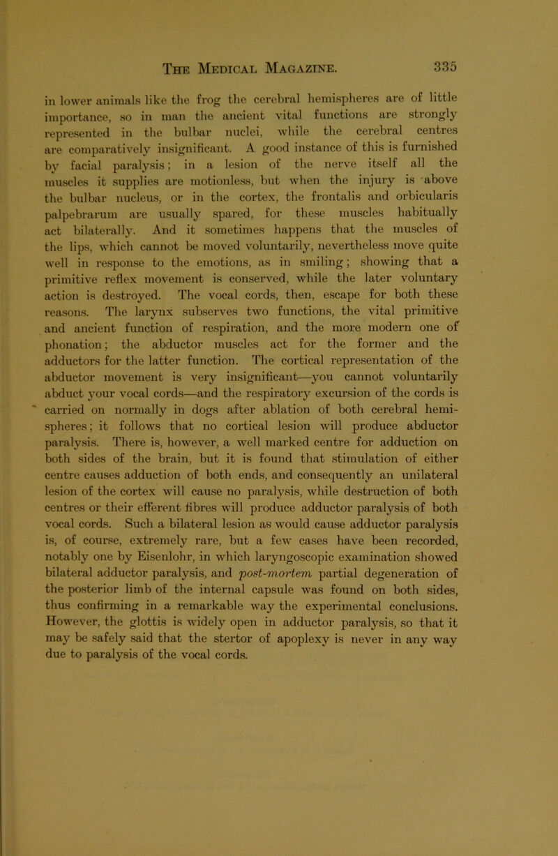 in lower animals like the frog the cerebral hemispheres are of little importance, so in man the ancient vital functions are strongly represented in the bulbar nuclei, while the cerebral centres are comparatively insignificant. A good instance of this is furnished bv facial paralysis; in a lesion of the nerve itself all the muscles it supplies are motionless, but when the injury is above the bulbar nucleus, or in the cortex, the frontalis and orbicularis palpebrarum are usually spared, for these muscles habitually act bilaterally. And it sometimes happens that the muscles of the lips, which cannot be moved voluntarily, nevertheless move quite well in response to the emotions, as in smiling; showing that a primitive reflex movement is conserved, while the later voluntary action is destroyed. The vocal cords, then, escape for both these reasons. The larynx subserves two functions, the vital primitive and ancient function of respiration, and the more modern one of phonation; the abductor muscles act for the former and the adductors for the latter function. The cortical representation of the abductor movement is very insignificant—you cannot voluntarily abduct your vocal cords—and the respiratory excursion of the cords is carried on normally in dogs after ablation of both cerebral hemi- spheres; it follows that no cortical lesion will produce abductor paralysis. There is, however, a well marked centre for adduction on both sides of the brain, but it is found that stimulation of either centre causes adduction of both ends, and consequently an unilateral lesion of the cortex will cause no paralysis, while destruction of both centres or their efferent fibres will produce adductor paralysis of both vocal cords. Such a bilateral lesion as would cause adductor paralysis is, of course, extremely rare, but a few cases have been recorded, notably one by Eisenlohr, in which laryngoscopic examination showed bilateral adductor paralysis, and post-mortem partial degeneration of the posterior limb of the internal capsule was found on both sides, thus confirming in a l'emarkable way the experimental conclusions. However, the glottis is widely open in adductor paralysis, so that it may be safely said that the stertor of apoplexy is never in any way due to paralysis of the vocal cords.
