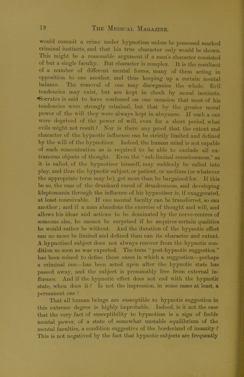 would commit a crime under hypnotism unless lie possessed marked criminal instincts, and that his true character only would be shown. This might be a reasonable argument if a man’s character consisted of but a single faculty. But character is complex. It is the resultant of a number of different mental forces, many of them acting in opposition to one another, and thus keeping up a certain mental balance. The removal of one may disorganise the whole. Evil tendencies may exist, but are kept in check by moral instincts. Socrates is said to have confessed on one occasion that most of his tendencies were strongly criminal, but that by the greater moral power of the will they were always kept in abeyance. If such a one were deprived of the power of will, even for a short period, what evils might not result? Nor is there any proof that the extent and character of the hypnotic influence can be strictly limited and defined by the will of the hypnotiser. Indeed, the human mind is not capable of such concentration as is required to be able to exclude all ex- traneous objects of thought. Even the “ sub-liminal consciousness,” as it is called, of the hypnotiser himself, may suddenly be called into play, and thus the hypnotic subject, or patient, or medium (or whatever the appropriate term may be), get more than he bargained for. If this be so, the case of the drunkard cured of drunkenness, and developing kleptomania through the influence of his hypnotiser is, if exaggerated, at least conceivable. If one mental faculty can be transferred, so can another ; and if a man abandons the exercise of thought and will, and allows his ideas and actions to be dominated by the nerve-centres of someone else, he cannot be surprised if he acquires certain qualities he would rather be without. And the duration of the hypnotic effect can no more be limited and defined than can its character and extent. A hypnotised subject does not always recover from the hypnotic con- dition so soon as was expected. The term “ post-hypnotic suggestion ” has been coined to define those cases in which a suggestion—perhaps a criminal one—has been acted upon after the hypnotic state has passed away, and the subject is presumably free from external in- fluence. And if the hypnotic effect does not end with the hypnotic state, when does it ? Is not the impression, in some cases at least, a permanent one ? That all human beings are susceptible to hypnotic suggestion in this extreme degree is highly improbable. Indeed, is it not the case that the veiy fact of susceptibility to hypnotism is a sign of feeble mental power, of a state of somewhat unstable equilibrium of the mental faculties, a condition suggestive of the borderland of insanity ? This is not negatived by the fact that hypnotic subjects are frequently