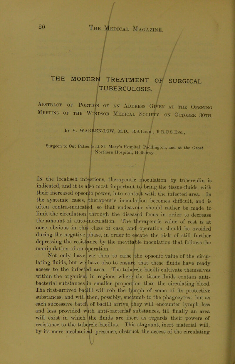 THE MODERN TREATMENT OF SURGICAL TUBERCULOSIS. Abstract of Portic|n of an Address Given at the Opening Meeting of the Windsor Medical Society, on October 30th. By V. WARREN-LOW, M.D., B.S.Lond., F.R.C.S.Eno / Surgeon to Out-Patients at St. Mary’s Hospital, Paddington, and at the Great Northern Hospital, Holloway. I / In the localised infections, therapeutic inoculation by tuberculin is indicated, and it is also most important to bring the tissue-fluids, with their increased opsonic power, into contact with the infected area. In the systemic cases, therapeutic inoculation becomes difficult, and is often contra-indicated, so that endeavour should rather be made to limit the circulation through the diseased focus in order to decrease the amount of auto-inoculation. The therapeutic value of rest is at once obvious in this class of case, and operation should be avoided during the negative [phase, in order to escape the risk of still further depressing the resistance by the inevitable inoculation that follows the manipulation of an operation. Not only have we, then, to raise the opsonic value of the circu- lating fluids, but we have also to ensure that these fluids have ready access to the infect id area. The tubercle bacilli cultivate themselves within the organisn in regions wherq the tissue-fluids contain anti- bacterial substances in smaller proportion than the circulating blood. The first-arrived bacilli will rob the lymph of some of its protective substances, and will then, jDossibly, succumb to the phagocytes; but as each successive batch of bacilli arrive, they will encounter lymph less and less provided with anti-bacterial substances, till finally an area will exist in which the fluids are inert as regards their powers of resistance to the tubercle bacillus. This stagnant, inert material will, by its mere mechanical presence, obstruct the access of the circulating li