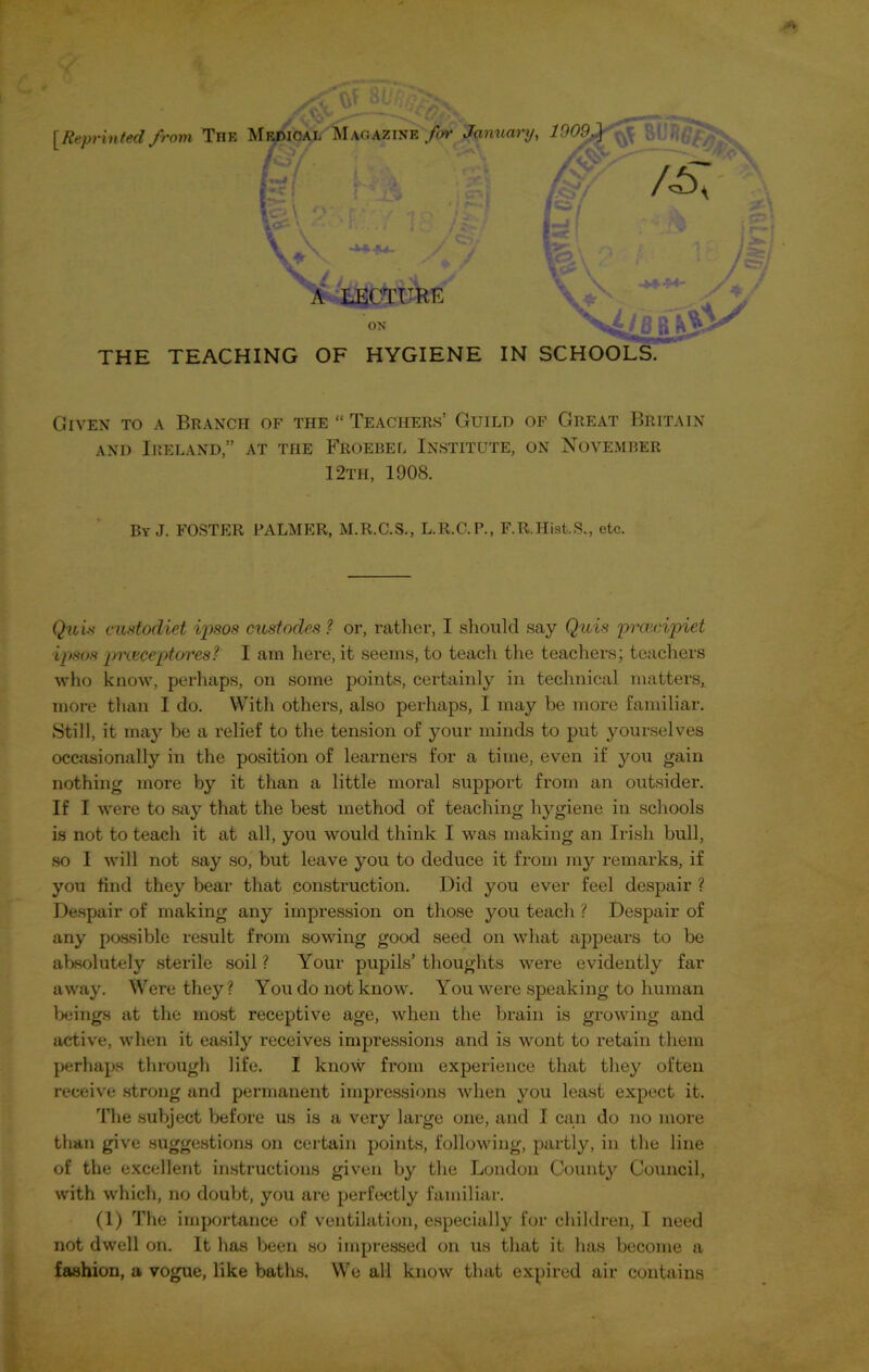 [Reprinted from TnE Medical Magazine for January, 19- \ i . . V\ / V V- / A LECTURE ON THE TEACHING OF HYGIENE IN SCHOOLS. Given to a Branch of the “ Teachers’ Guild of Great Britain and Ireland,” at the Froebel Institute, on November 12th, 1908. Quis custodiet ipsos custodies 1 or, rather, I should say Quis proecipiet ipsos pixeceptores? I am here, it seems, to teach the teachers; teachers who know, perhaps, on some points, certainly in technical matters, more than I do. With others, also perhaps, I may be more familiar. Still, it may be a relief to the tension of your minds to put yourselves occasionally in the position of learners for a time, even if you gain nothing more by it than a little moral support from an outsider. If I were to say that the best method of teaching hygiene in schools is not to teach it at all, you would think I was making an Irish bull, so I will not say so, but leave you to deduce it from my remarks, if you find they bear that construction. Did you ever feel despair ? Despair of making any impression on those you teach ? Despair of any possible result from sowing good seed on what appears to be absolutely sterile soil ? Your pupils’ thoughts were evidently far away. Were they? You do not know. You were speaking to human beings at the most receptive age, when the brain is growing and active, when it easily receives impressions and is wont to retain them perhaps through life. I know from experience that they often receive strong and permanent impressions when you least expect it. The subject before us is a very large one, and I can do no more than give suggestions on certain points, following, partly, in the line of the excellent instructions given by the London County Council, with which, no doubt, you are perfectly familiar. not dwell on. It has been so impressed on us that it has become a fashion, a vogue, like baths. We all know that expired air contains By J. FOSTER PALMER, M.R.C.S., L.R.C.P., F.R.Hist.S., etc.