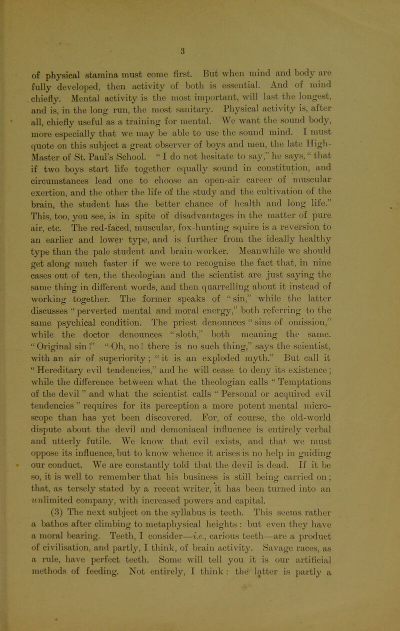 of physical stamina must come first. But when mind and body are fully developed, then activity of both is essential. And of mind chiefly. Mental activity is the most important, will last the longest, and is, in the long run, the most sanitary. Physical activity is, after all, chiefly useful as a training for mental. We want the sound body, more especially that we may be able to use the sound mind. I must quote on this subject a great observer of boys and men, the late High- Master of St. Paul’s School. “ I do not hesitate to say,” he says, “ that if two boys start life together equally sound in constitution, and circumstances lead one to choose an open-air career of muscular exertion, and the other the life of the study and the cultivation of the brain, the student has the better chance of health and long life.” This, too, you see, is in spite of disadvantages in the matter of pure air, etc. The red-faced, muscular, fox-hunting squire is a reversion to an earlier and lower type, and is further from the ideally healthy type than the pale student and brain-worker. Meanwhile we should get along much faster if we were to recognise the fact that, in nine cases out of ten, the theologian and the scientist are just saying the same thing in different words, and then quarrelling about it instead of working together. The former speaks of “ sin,” while the latter discusses “ perverted mental and moral energy,” both referring to the same psychical condition. The priest denounces “ sins of omission,” while the doctor denounces “ sloth,” both meaning the same. “ Original sin!” “ Oh, no ! there is no such thing,” says the scientist, with an air of superiority; “ it is an exploded myth.” But call it “ Hereditary evil tendencies,” and lie will cease to deny its existence; while the difference between what the theologian calls “ Temptations of the devil ” and what the scientist calls “ Personal or acquired evil tendencies ” requires for its perception a more potent mental micro- scope than has yet been discovered. For, of course, the old-world dispute about the devil and demoniacal influence is entirely verbal and utterly futile. We know that evil exists, and that we must oppose its influence, but to know whence it arises is no help in guiding • our conduct. We are constantly told that the devil is dead. If it be so, it is well to remember that his business is still being carried on ; that, as tersely stated by a recent writer, it has been turned into an unlimited company, with increased powers and capital. (3) The next subject on the syllabus is teeth. This seems rather a bathos after climbing to metaphysical heights : but even they have a moral bearing. Teeth, I consider—i.e., carious teeth—are a product of civilisation, and partly, I think, of brain activity. Savage races, as a rule, have perfect teeth. Some will tell you it is our artificial methods of feeding. Not entirely, I think : the latter is partly a