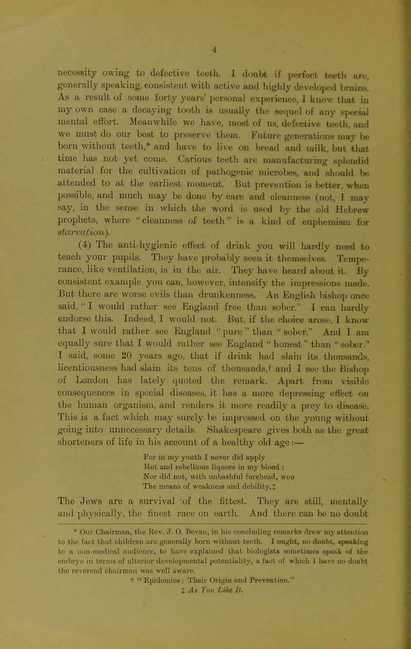 necessity owing to defective teeth. I doubt if perfect teeth are, generally speaking, consistent with active and highly developed brains. As a result of some forty years’ personal experience, I know that in iny own case a decaying tooth is usually the sequel of any special mental effort. Meanwhile we have, most of us, defective teeth, and we must do our best to preserve them. Future generations may be born without teeth,* and have to live on bread and milk, but tliat time has not yet come. Carious teeth are manufacturing splendid material for the cultivation of pathogenic microbes, and should be attended to at the earliest moment. But prevention is better, when possible, and much may be done by care and cleanness (not, I may say, in the sense in which the word is used by the old Hebrew prophets, where “ cleanness of teeth ” is a kind of euphemism for starvation). (4) The anti-hygienic effect of drink you will hardly need to teach your pupils. They have probably seen it themselves. Tempe- rance, like ventilation, is in the air. They have heard about it. By consistent example you can, however, intensify the impressions made. But there are worse evils than drunkenness. An English bishop once said, “ I would rather see England free than sober.” I can hardly endorse this. Indeed, I would not. But, if the choice arose, I know that I would rather see England “ pure ” than “ sober.” And I am equally sure that I would rather see England “ honest ” than “ sober.” I said, some 20 years ago, that if drink had slain its thousands, licentiousness had slain its tens of thousands,! and I see the Bishop of London has lately quoted the remark. Apart from visible consequences in special diseases, it has a more depressing effect on the human organism, and renders it more readily a prey to disease. This is a fact which may surely be impressed on the young without going into unnecessary details. Shakespeare gives both as the great shorteners of life in his account of a healthy old age:— For in my youth I never did apply Hot and rebellious licpiors in my blood ; Nor did not, with unbashful forehead, woo The means of weakness and debility. J The Jews are a survival ‘of the fittest. They are still, mentally and physically, the finest race on earth. And there can be no doubt * Our Chairman, the Rev. J. 0. Bevan, in his concluding remarks drew my attention to the fact that children are generally born without teeth. I ought, no doubt, speaking to a non-medical audience, to have explained that biologists sometimes speak of the embryo in terms of ulterior developmental potentiality, a fact of which 1 have no doubt the reverend chairman was well aware. t “ Epidemics : Their Origin and Prevention.” % As You Like It.