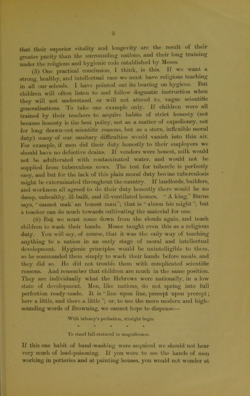 that their superior vitality and longevity are the result of their greater purity than the surrounding nations, and theii long tiaining under the religious and hygienic code established by Moses. (5) One practical conclusion, I think, is this. If we want a strong, healthy, and intellectual race we must have religious teaching in alf our schools. I have pointed out its bearing on hygiene. But children will often listen to and follow dogmatic instruction when they will not understand, or will not attend to, vague scientific generalisations. To take one example only. If children weie all trained by their teachers to acquire habits of strict honesty (not because honesty is the best policy, not as a matter of expediency, not for long drawn-out scientific reasons, but as a stern, inflexible moral duty) many of our sanitary difficulties would vanish into thin air. For example, if men did their duty honestly to their employers we should have no defective drains. If vendors were honest, milk would not be adulterated with contaminated water, and would not be supplied from tuberculous cows. The test for tubercle is perfectly easy, and but for the lack of this plain moral duty bovine tuberculosis might be exterminated throughout the country. If landlords, builders, and workmen all agreed to do their duty honestly there would be no damp, unhealthy, ill-built, and ill-ventilated houses. “ A king,” Burns says, “ cannot mak’ an honest man that is “ aboon his might but a teacher can do much towards cultivating the material for one. (6) But we must come down from the clouds again, and teach children to wash their hands. Moses taught even this as a religious duty. You will say, of course, that it was the only way of teaching anything to a nation in an early stage of moral and intellectual development. Hygienic principles would be unintelligible to them, so he commanded them simply to wash their hands before meals, and they did so. He did not trouble them with complicated scientific reasons. And remember that children are much in the same position. They are individually what the Hebrews were nationally, in a low state of development. Men, like nations, do not spring into full perfection ready-made. It is “ line upon line, precept upon precept; here a little, and there a little or, to use the more modern and high- sounding words of Browning, we cannot hope to dispense— With infancy’s probation, straight begin ***** To stand full-statured in magnificence. If this one habit of hand-washing were acquired we should not hear very much of lead-poisoning. If you were to see the hands of men working in potteries and at painting 1 louses, you would not wonder at
