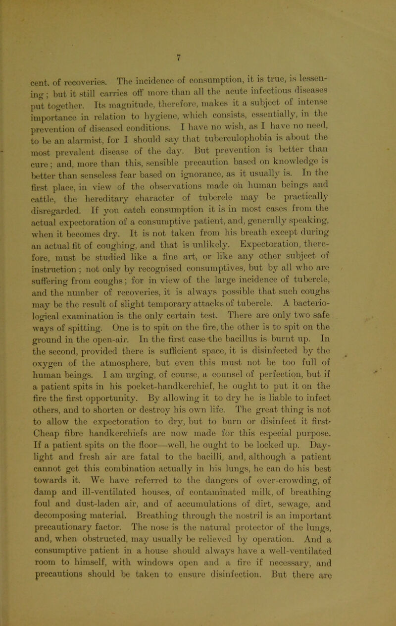 cent, of recoveries. The incidence of consumption, it is true, is lessen- ing ; but it still carries off more than all the acute infectious diseases put together. Its magnitude, therefore, makes it a subject of intense importance in relation to hygiene, which consists, essentially, in the prevention of diseased conditions. I have no wish, as I have no need, to he an alarmist, for I should say that tuberculophobia is about the most prevalent disease of the day. But prevention is better than cure ; and, more than this, sensible precaution based on knowledge is better than senseless fear based on ignorance, as it usually is. In the first place, in view of the observations made oh human beings and cattle, the hereditary character of tubercle may be practically disregarded. If you catch consumption it is in most cases from the actual expectoration of a consumptive patient, and, generally speaking, when it becomes dry. It is not taken from his breath except during an actual fit of coughing, and that is unlikely. Expectoration, there- fore, must be studied like a fine art, or like any other subject of instruction ; not only by recognised consumptives, but by all who are suffering from coughs; for in view of the large incidence of tubercle, and the number of recoveries, it is always possible that such coughs may be the result of slight temporary attacks of tubercle. A bacterio- logical examination is the only certain test. There are only two safe ways of spitting. One is to spit on the fire, the other is to spit on the ground in the open-air. In the first case -the bacillus is burnt up. In the second, provided there is sufficient space, it is disinfected by the oxygen of the atmosphere, but even this must not be too full of human beings. I am urging, of course, a counsel of perfection, but if a patient spits in his pocket-handkerchief, he ought to put it on the fire the first opportunity. By allowing it to dry he is liable to infect others, and to shorten or destroy his own life. The great thing is not to allow the expectoration to dry, but to burn or disinfect it first- Cheap fibre handkerchiefs are now made for this especial purpose. If a patient spits on the floor—well, he ought to be locked up. Day- light and fresh air are fatal to the bacilli, and, although a patient cannot get this combination actually in his lungs, he can do his best towards it. We have referred to the dangers of over-crowding, of damp and ill-ventilated houses, of contaminated milk, of breathing foul and dust-laden air, and of accumulations of dirt, sewage, and decomposing material. Breathing through the nostril is an important precautionary factor. The nose is the natural protector of the lungs, and, when obstructed, may usually be relieved by operation. And a consumptive patient in a house should always have a well-ventilated room to himself, with windows open and a fire if necessary, and precautions should be taken to ensure disinfection, But there are