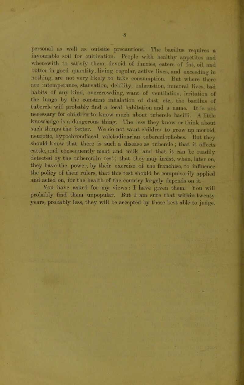 personal as well as outside precautions. The bacillus requires a favourable soil for cultivation. People with healthy appetites and wherewith to satisfy them, devoid of fancies, eaters of fat, oil, and butter in good quantity, living regular, active lives, and exceeding in nothing, are not very likely to take consumption. But where there are intemperance, starvation, debility, exhaustion, immoral lives, bad habits of any kind, overcrowding, want of ventilation, irritation of the lungs by the constant inhalation of dust, etc., the bacillus of tubercle will probably find a local habitation and a name. It is not necessary for children'to know much about tubercle bacilli. A little knowledge is a dangerous thing. The less they know or think about such things the better. We do not want children to grow up morbid, neurotic, hypochrondiacal, valetudinarian tuberculophobes. But they should know that there is such a disease as tubercle ; that it affects cattle, and consequently meat and milk, and that it can be readily detected by the tuberculin test; that they may insist, when, later on, they have the power, by their exercise of the franchise, to influence the policy of their rulers, that this test should be compulsorily applied and acted on, for the health of the country largely depends on it. You have asked for my views : I have given them. You will probably find them unpopular. But I am sure that within twenty years, probably less, they will be accepted by those best able to judge.