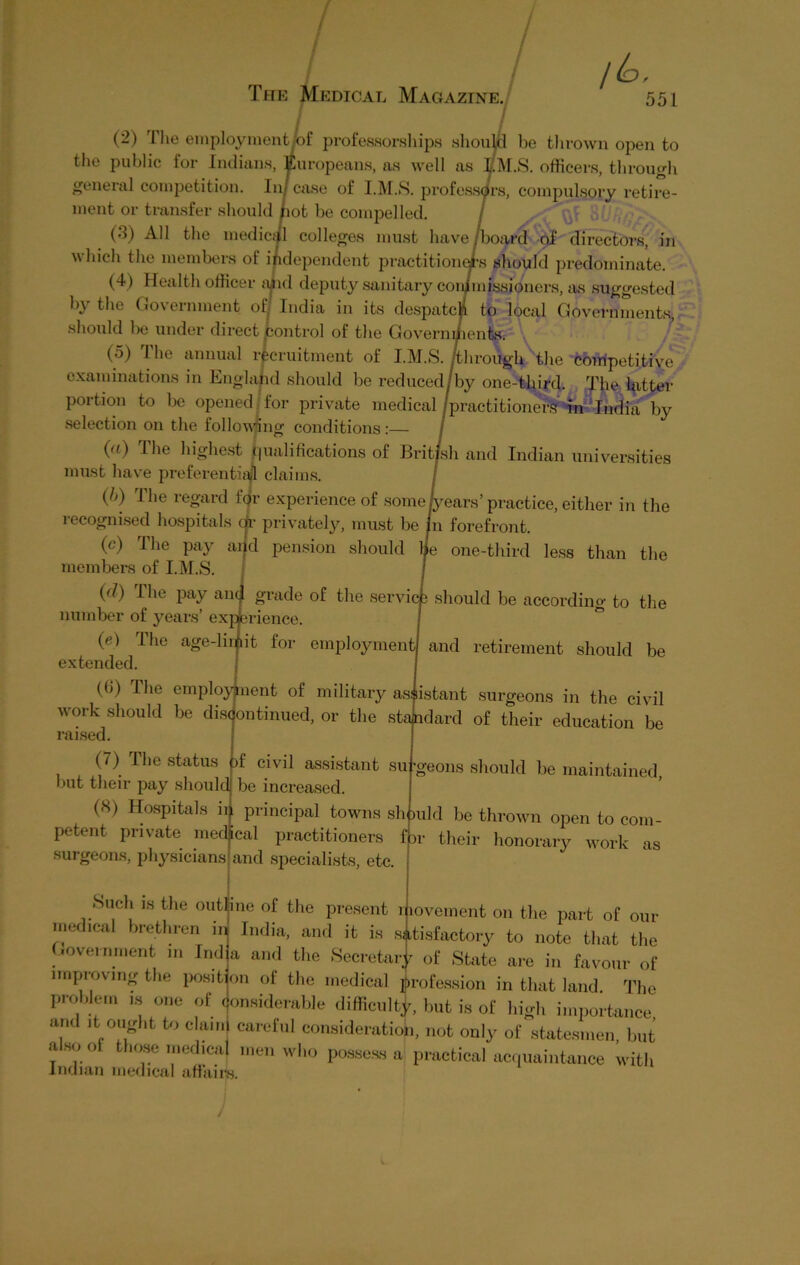 / 551 (2) The employment lot professorships should be thrown open to the public for Indians, Europeans, as well as EM.S. officers, through general competition. In case of I.M.S. professors, compulsory retire- ment or transfer should /iot be compelled. / (3) All the medicijl colleges must have,board of directors, in which the members of independent practitioners should predominate. (4) Health officer slid deputy sanitary conjmissioners, as suggested by the Government of: India in its despatch to local Governments should be under direct control of the Government®- (5) The annual recruitment of I.M.S. /through the competitive examinations in England should be reduced/by one-third. The hitter portion to be opened for private medical /practitioners tn India by selection on the following conditions :— / (a) The highest Qualifications of British and Indian universities must have preferential claims. / (/>) I he regard J gr experience of some/years’ practice, either in the recognised hospitals dr privately, must be in forefront. (c) Hie pay and pension should he one-third less than the members of I.M.S. (d) The pay anc/1 grade of the services should be according to the number of years’ experience. (<?) Ihe age-lii^it for employment extended. (b) The employment of military as:listant surgeons in the civil work should be discontinued, or the standard of their education be raised. (7) The status pf civil assistant su but their pay should be increased. (8) Hospitals ii. principal towns sh petent private medical practitioners surgeons, physicians and specialists, etc. and retirement should be 'geons should be maintained, )Uld be thrown open to com- their honorary work as f 31 Such is the outline of the present movement on the part of our medical brethren in| India, and it is satisfactory to note that the government m India and the Secretary of State are in favour of improving the position of the medical profession in that land. The problem is one of considerable difficulty, but is of high importance and it ought to claim careful consideration, not only of statesmen, but alsool those medical men who possess a practical acquaintance with Indian medical affairs.