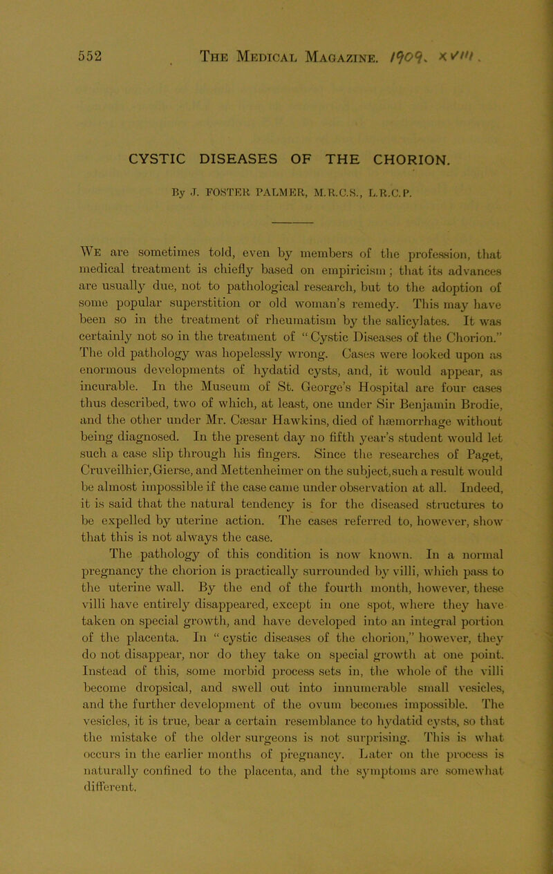 CYSTIC DISEASES OF THE CHORION. By .T. FOSTER PALMER, M.R.C.S., L.R.C.P. We are sometimes told, even by members of the profession, that medical treatment is chiefly based on empiricism ; that its advances are usually due, not to pathological research, but to the adoption of some popular superstition or old woman’s remedy. This may have been so in the treatment of rheumatism by the salicylates. It was certainly not so in the treatment of “ Cystic Diseases of the Chorion.” The old pathology was hopelessly wrong. Cases were looked upon as enormous developments of hydatid cysts, and, it would appear, as incurable. In the Museum of St. George’s Hospital are four cases thus described, two of which, at least, one under Sir Benjamin Brodie, and the other under Mr. Caesar Hawkins, died of haemorrhage without being diagnosed. In the present day no fifth year’s student would let such a case slip through his fingers. Since the researches of Paget, Cruveilhier,Gierse, and Mettenheimer on the subject,such a result would be almost impossible if the case came under observation at all. Indeed, it is said that the natural tendency is for the diseased structures to be expelled by uterine action. The cases referred to, however, show that this is not always the case. The pathology of this condition is now known. In a normal pregnancy the chorion is practically surrounded by villi, which pass to the uterine wall. By the end of the fourth month, however, these villi have entirely disappeared, except in one spot, where they have taken on special growth, and have developed into an integral portion of the placenta. In “ cystic diseases of the chorion,” however, they do not disappear, nor do they take on special growth at one point. Instead of this, some morbid process sets in, the whole of the villi become dropsical, and swell out into innumerable small vesicles, and the further development of the ovum becomes impossible. The vesicles, it is true, bear a certain resemblance to hydatid cysts, so that the mistake of the older surgeons is not surprising. This is what occurs in the earlier months of pregnancy. Later on the process is naturally confined to the placenta, and the symptoms are somewhat different,