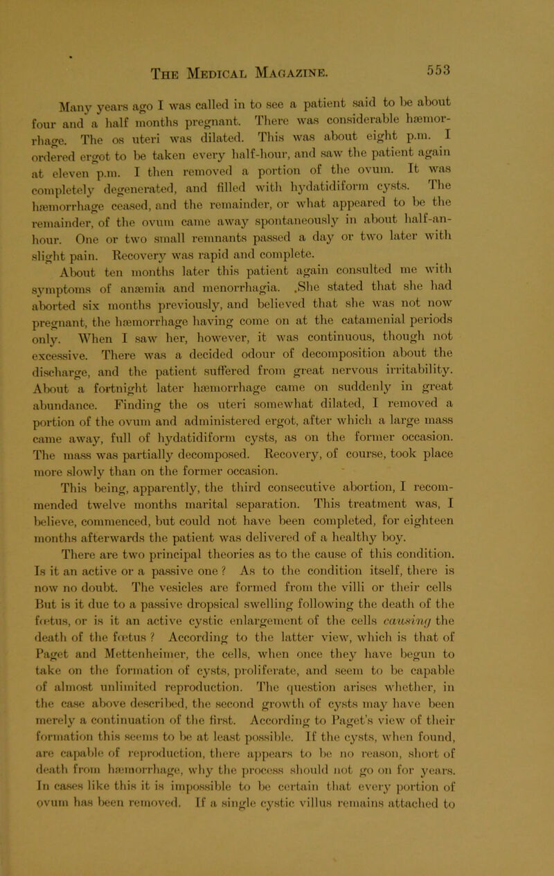 Many years ago I was called in to see a patient said to be about four and a half months pregnant. There was considerable haemor- rhage. The os uteri was dilated. This was about eight p.m. I ordered ergot to be taken every half-hour, and saw the patient again at eleven p.m. I then removed a portion of the ovum. It was completely degenerated, and filled with hydatidiform cysts. Ihe haemorrhage ceased, and the remainder, or what appeared to be the remainder, of the ovum came away spontaneously in about half-an- hour. One or two small remnants passed a day or two later with slight pain. Recovery was rapid and complete. Alxmt ten months later this patient again consulted me with symptoms of anaemia and menorrhagia. .She stated that she had aborted six months previously, and believed that she was not now pregnant, the haemorrhage having come on at the catamenial periods only. When I saw her, however, it was continuous, though not excessive. There was a decided odour of decomposition about the discharge, and the patient suffered from great nervous irritability. About a fortnight later haemorrhage came on suddenly in great abundance. Finding the os uteri somewhat dilated, I removed a portion of the ovum and administered ergot, after which a large mass came away, full of hydatidiform cysts, as on the former occasion. The mass was partially decomposed. Recovery, of course, took place more slowly than on the former occasion. This being, apparently, the third consecutive abortion, I recom- mended twelve months marital separation. This treatment was, I believe, commenced, but could not have been completed, for eighteen months afterwards the patient was delivered of a healthy boy. There are two principal theories as to the cause of this condition. Is it an active or a passive one ? As to the condition itself, there is now no doubt. The vesicles are formed from the villi or their cells But is it due to a passive dropsical swelling following the death of the ffetus, or is it an active cystic enlargement of the cells causing the death of the foetus ? According to the latter view, which is that of Paget and Mettenheimer, the cells, when once they have begun to take on the formation of cysts, proliferate, and seem to be capable of almost unlimited reproduction. The question arises whether, in the case above described, the second growth of cysts may have been merely a continuation of the first. According to Paget’s view of their formation this seems to be at least possible. If the cysts, when found, are capable of reproduction, there appears to be no reason, short of death from haemorrhage, why the process should not go on for years. In cases like this it is impossible to be certain that every portion of ovum has been removed. If a single cystic villus remains attached to