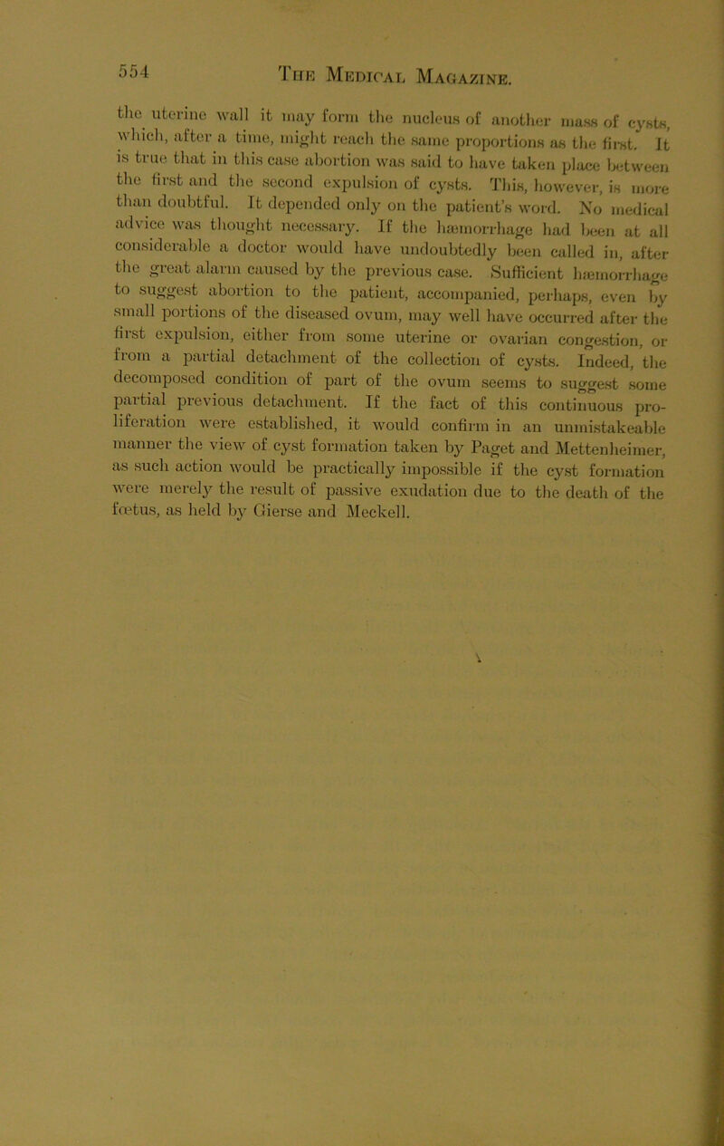 the uterine wall it may form the nucleus of another mass of cysts, N\hich, after a time, might reach the same proportions as the first. It is true that in this case abortion was said to have taken place between the first and the second expulsion of cysts. This, however, is more than doubtful. It depended only on the patient’s word. No medical advice was thought necessary. If the haemorrhage had been at all considerable a doctor would have undoubtedly been called in, after the great alarm caused by the previous case. .Sufficient haemorrhage to suggest abortion to the patient, accompanied, perhaps, even by small portions of the diseased ovum, may well have occurred after the first expulsion, either from some uterine or ovarian congestion, or from a partial detachment of the collection of cysts. Indeed, the decomposed condition of part of the ovum seems to suggest some partial previous detachment. If the fact of this continuous pro- liferation were established, it would confirm in an unmistakeable manner the view of cyst formation taken by Paget and Mettenheimer, as such action would be practically impossible if the cyst formation were merely the result of passive exudation due to the death of the foetus, as held by Gierse and Meckell.