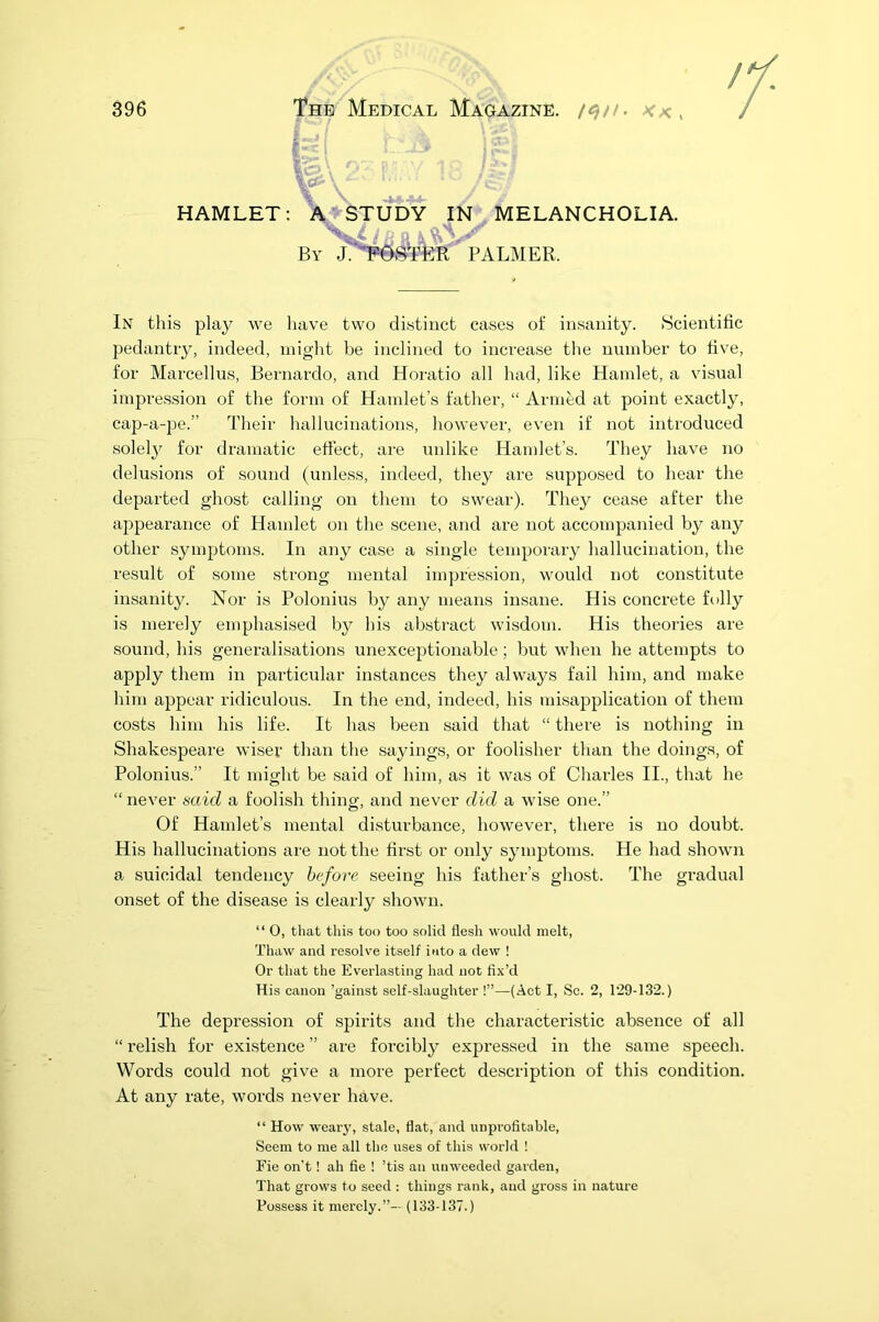 396 The Medical Magazine, /<$//. *,< ( HAMLET: In this play we have two distinct cases of insanity. Scientific pedantry, indeed, might be inclined to increase the number to five, for Marcellus, Bernardo, and Horatio all had, like Hamlet, a visual impression of the form of Hamlet’s father, “ Armed at point exactly, cap-a-pe.” Their hallucinations, however, even if not introduced solely for dramatic effect, are unlike Hamlet’s. They have no delusions of sound (unless, indeed, they are supposed to hear the departed ghost calling on them to swear). They cease after the appearance of Hamlet on the scene, and are not accompanied by any other symptoms. In any case a single temporary hallucination, the result of some strong mental impression, would not constitute insanity. Nor is Polonius by any means insane. His concrete folly is merely emphasised by his abstract wisdom. His theories are sound, his generalisations unexceptionable; but when he attempts to apply them in particular instances they always fail him, and make him appear ridiculous. In the end, indeed, his misapplication of them costs him his life. It has been said that “ there is nothing in Shakespeare wiser than the sayings, or foolisher than the doings, of Polonius.” It might be said of him, as it was of Charles II., that he “ never said a foolish thing, and never did a wise one.” Of Hamlet’s mental disturbance, however, there is no doubt. His hallucinations are not the first or only symptoms. He had shown a suicidal tendency before seeing his father’s ghost. The gradual onset of the disease is clearly shown. “ O, that this too too solid flesh would melt, Thaw and resolve itself into a dew ! Or that the Everlasting had not fix’d His canon ’gainst self-slaughter !”—(Act I, Sc. 2, 129-132.) The depression of spirits and the characteristic absence of all “ relish for existence ” are forcibly expressed in the same speech. Words could not give a more perfect description of this condition. At any rate, words never have. “ How weary, stale, flat, and unprofitable, Seem to me all the uses of this world ! Fie on’t! ah fie ! ’tis an unweeded garden, That grows to seed : things rank, and gross in nature Possess it merely.”— (133-137.)