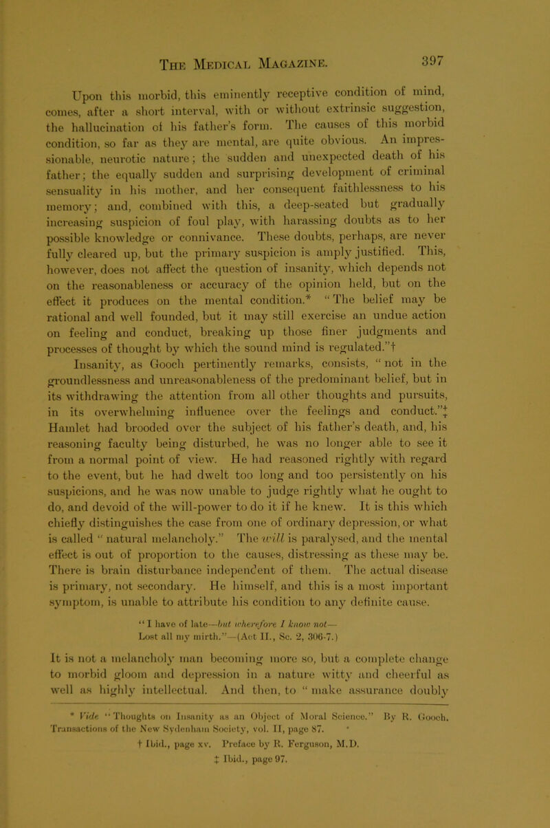 Upon this morbid, this eminently receptive condition of mind, comes, after a short interval, with or without extrinsic suggestion, the hallucination of his father’s form. The causes of this morbid condition, so far as they are mental, are quite obvious. An impres- sionable, neurotic nature; the sudden and unexpected death of his father; the equally sudden and surprising development of criminal sensuality in his mother, and her conse(juent faithlessness to his memory; and, combined with this, a deep-seated but gradually increasing suspicion of foul play, with harassing doubts as to her possible knowledge or connivance. These doubts, perhaps, are never fully cleared up, but the primary suspicion is amply justified. This, however, does not affect tlie question of insanity, which depends not on the reasonableness or accuracy of the opinion held, but on the effect it produces on the mental condition.* “ The belief may be rational and well founded, but it maj;- still exercise an undue action on feeling and conduct, breaking up those finer judgments and proce.sses of thought by which the sound mind is regulated.”! Insanity, as Gooch pertinently remarks, consists, “ not in the groundlessness and unreasonableness of the predominant belief, but in its withdrawing the attention from all other thoughts and pursuits, in its overwhelming influence over the feelings and conduct.’’^; Hamlet had brooded over the subject of his father’s death, and, his reasoning faculty being disturbed, he was no longer able to see it from a normal point of view. He had reasoned rightly with regard to the event, but he had dwelt too long and too persistently on his suspicions, and he was now unable to judge rightly what he ought to do, and devoid of the will-power to do it if he knew. It is this which chiefly distinguishes the case from one of ordinary depression, or what is called “ natural melancholy.” The ivill is paralysed, and tlie mental effect is out of proportion to the causes, distressing as these may be. There is brain disturbance independent of them. The actual disease is primary, not .secondary. He himself, and this is a most important .symptom, is unable to attribute his condition to any definite cause. “ I have of late—hut wherefore 1 know not— Lost all niy mirth.”—(Act II., Sc. 2, .306-7.) It is not a melancholy man becoming more so, but a complete change to morbid gloom and depression in a nature witty and cheerful as well as highly intellectual. And then, to “ make assurance doubly * Vide “Thoughts on Insanity as an Object of Moral Science.” By R. Gooch. Transactions of the New Sydenhatn Society, vol. II, page 87. + Ibid., page xv. I’reface by R. Ferguson, M.D. X Ibid., page 97.