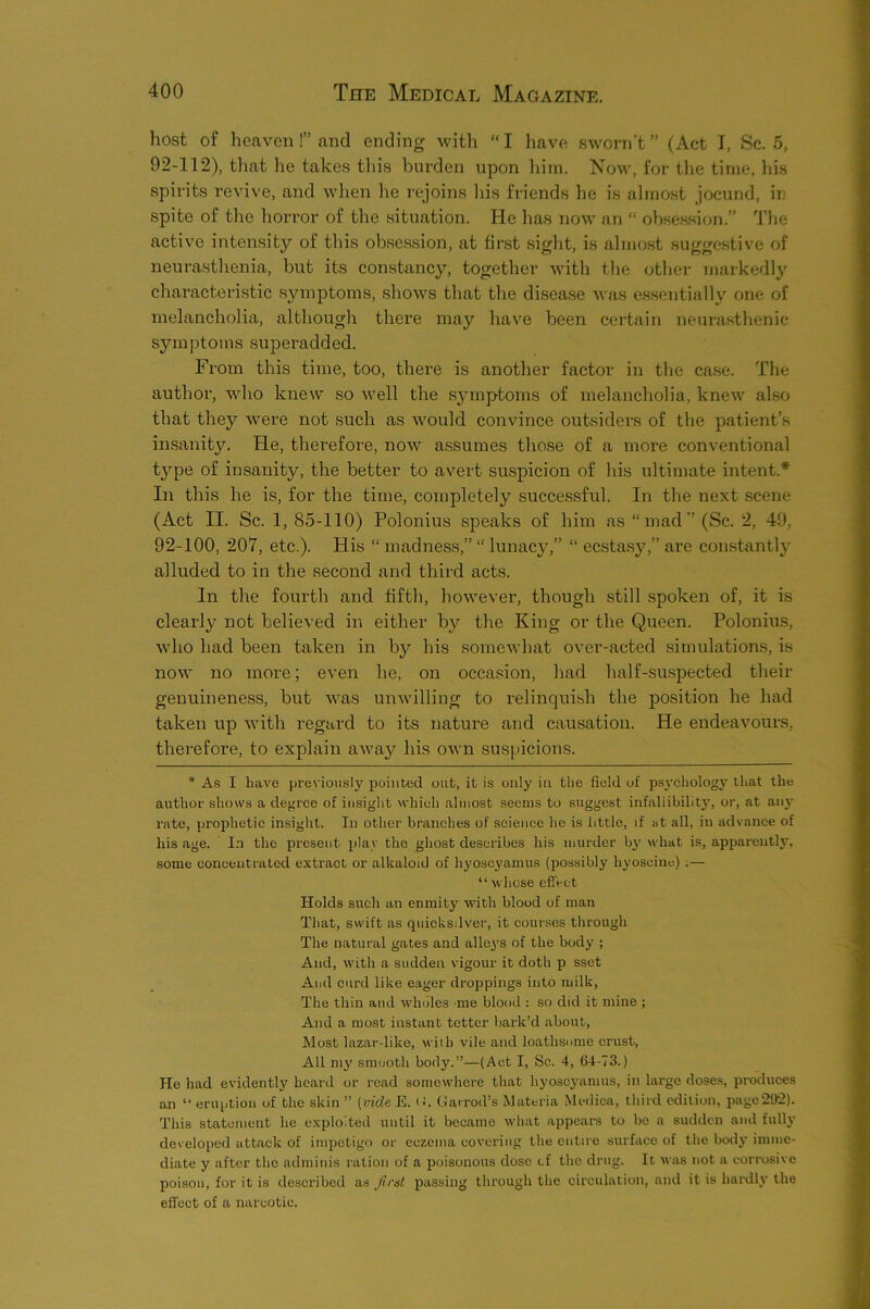 host of heaven!” and ending with “ I have sworn’t ” (Act I, Sc. 5, 92-112), tliat he takes tliis burden upon him. No^v, for the time, his spirits revive, and when lie rejoins Ins friends lie is almost jocund, ir spite of the hoiTor of the situation. He has now an “ obsession.” The active intensity of this obsession, at first sight, is almost suggestive of neurasthenia, but its constancy, together with the other markedly characteristic symptoms, shows that the disease was essentially one of melancholia, although there may have been certain neurasthenic symptoms superadded. From this time, too, there is another factor in the case. The author, who knew so well the symptoms of melancholia, knew also that they were not such as would convince outsiders of the patient’s insanity. He, therefore, now assumes those of a more conventional type of insanity, the better to avert suspicion of his ultimate intent.* In this he is, for the time, completely successful. In the next .scene (Act II. Sc. 1, 85-110) Polonius speaks of him as “mad” (Sc. 2, 49, 92-100, 207, etc.). His “ madness,” “ lunacy,” “ ecstasy,” are constantly alluded to in the second and third acts. In the fourth and fifth, however, though still spoken of, it is clearly not believed in either by the King or the Queen. Polonius, who had been taken in by his somewhat over-acted simulations, is now no more; even he, on occasion, had half-suspected their genuineness, but was unwilling to relinquish the position he had taken up with regard to its natui’e and causation. He endeavours, therefore, to explain awa}'- his own suspicions. * As I have previously pointed out, it is only in the field of psyehology that the author shows a degree of insight which almost seems to suggest infallibility, or, at an}' rate, prophetie insight. In other branehes of seience he is little, if at all, in advance of his age. In the present ^jlay the ghost describes his murder by what is, apparently, some eoneenti-ated extract or alkaloid of hyoscyamus (possibly hyoscine) ;— “ whose effect Holds such an enmity with blood of man That, swift as quicksilver, it courses through The natural gates and alleys of the body ; And, with a sudden vigour it doth p sset And curd like eager droppings into milk. The thin and wholes me blood : so did it mine ; And a most instant tetter bark’d about. Most lazar-like, with vile and loathsome crust, All my smooth body.”—(Act I, Sc. 4, 64-73.) He had evidently heard or read somewhere that hyosej'amus, in large doses, produces an “ eruption of the skin ” [vide E. (J. Garroil’s Materia Medica, third edition, page29*2). This statement he exploited until it became what appears to be a sudden and full}’ developed attack of impetigo or eczema covering the entire surface of the body imme- diate y after the adminis ration of a poisonous dose cf the drug. It was not a corrosive poison, for it is described as ftrat passing through the circulation, and it is hardly the effect of a narcotic.