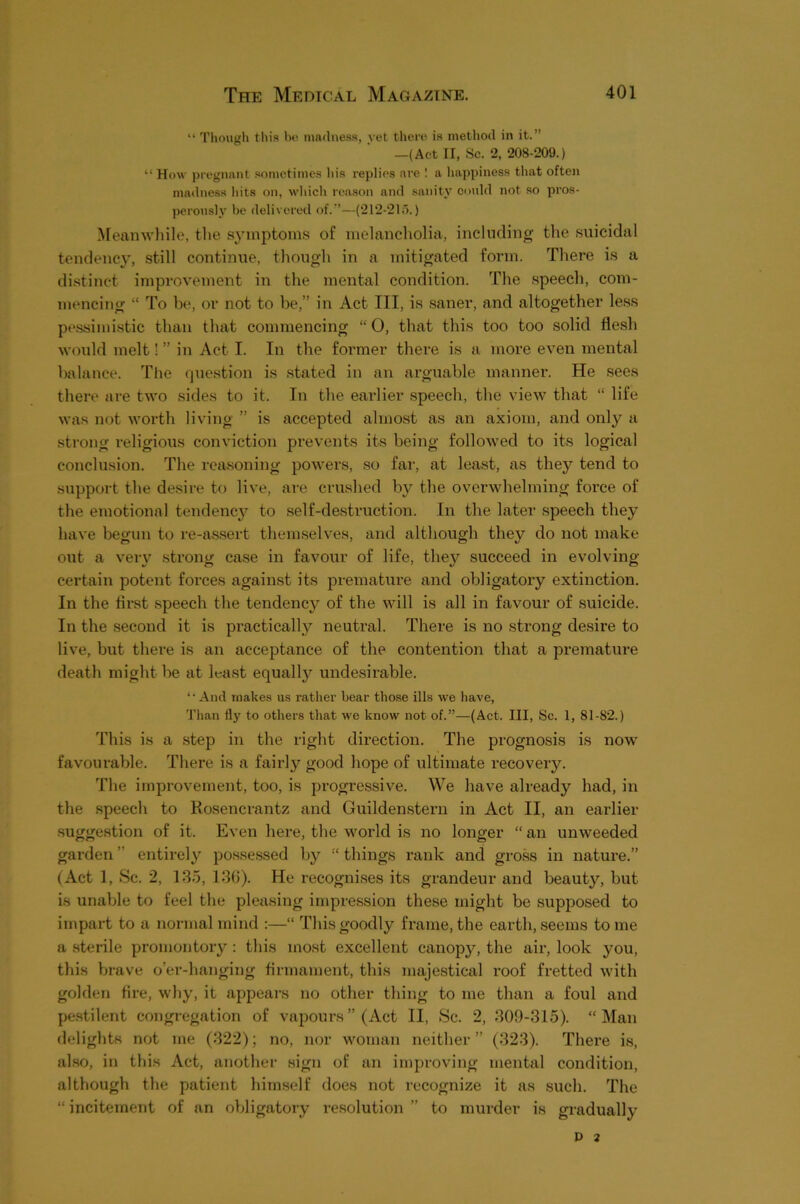 “ Though this he nmtlitess, vet there is method in it.” —(Act II, Sc. 2, 208-209.) “ How pregnant .sometimes his replies are ! a happiness that often matlness hits on, wliicli reason and .sanity could not so pros- perously be delivered of.”—(212-21;).) ^reanwhile, the symptoms of melancholia, including the suicidal tendency, still continue, though in a mitigated form. There is a distinct improvement in the mental condition. The speech, com- mencing “ To be, or not to be,” in Act III, is saner, and altogether less pessimistic than that commencing “ 0, that this too too solid flesh would melt! ” in Act I. In the former there is a more even mental balance. The (piestion is stated in an arguable manner. He sees there are two sides to it. In the earlier speech, the view that “ life was not worth living ” is accepted almost as an axiom, and only a strong religious conviction prevents its being followed to its logical conclusion. The reasoning powers, so fai', at least, as they tend to support the desire to live, are crushed by the overwhelming force of the emotional tendenc}^ to self-destruction. In the later speech they have begun to re-as.sert themselves, and although they do not make o\it a vei-y strong case in favour of life, thej^ succeed in evolving certain potent forces against its prematiire and obligatoiy extinction. In the first speech the tendency of the will is all in favour of suicide. In the second it is practically neutral. There is no strong desire to live, but there is an acceptance of the contention that a premature death might be at least equally undesirable. *• And makes us ratlier bear those ills we have. Than fly to others that we know not of.”—(Act. Ill, Sc. 1, 81-82.) This is a step in the right direction. The prognosis is now favourable. There is a fairly good hope of ultimate recovery. The improvement, too, is progressive. We have already had, in the .speech to Rosencrantz and Guildenstern in Act II, an earlier suggestion of it. Even here, the world is no longer “ an unweeded garden ” entirely possessed by “ things rank and gross in nature.” (Act 1, Sc. 2, LS.5, 136). He recognises its grandeur and beauty, but is unable to feel the pleasing impression these might be supjjosed to impart to a normal mind :—“ This goodly frame, the earth, seems to me a .sterile promontory : this most excellent canopy, the air, look you, this brave o’er-hanging firmament, this majestical roof fretted with golden fire, why, it appears no other thing to me than a foul and pe.stilent congregation of vaiiours” (Act II, Sc. 2, 309-315). “Man delights not me (322); no, nor woman neither” (323). There is, also, in this Act, another sign of an improving mental condition, although the patient himself does not recognize it as such. The “ incitement of an obligatory resolution ” to murder is gradually D 2