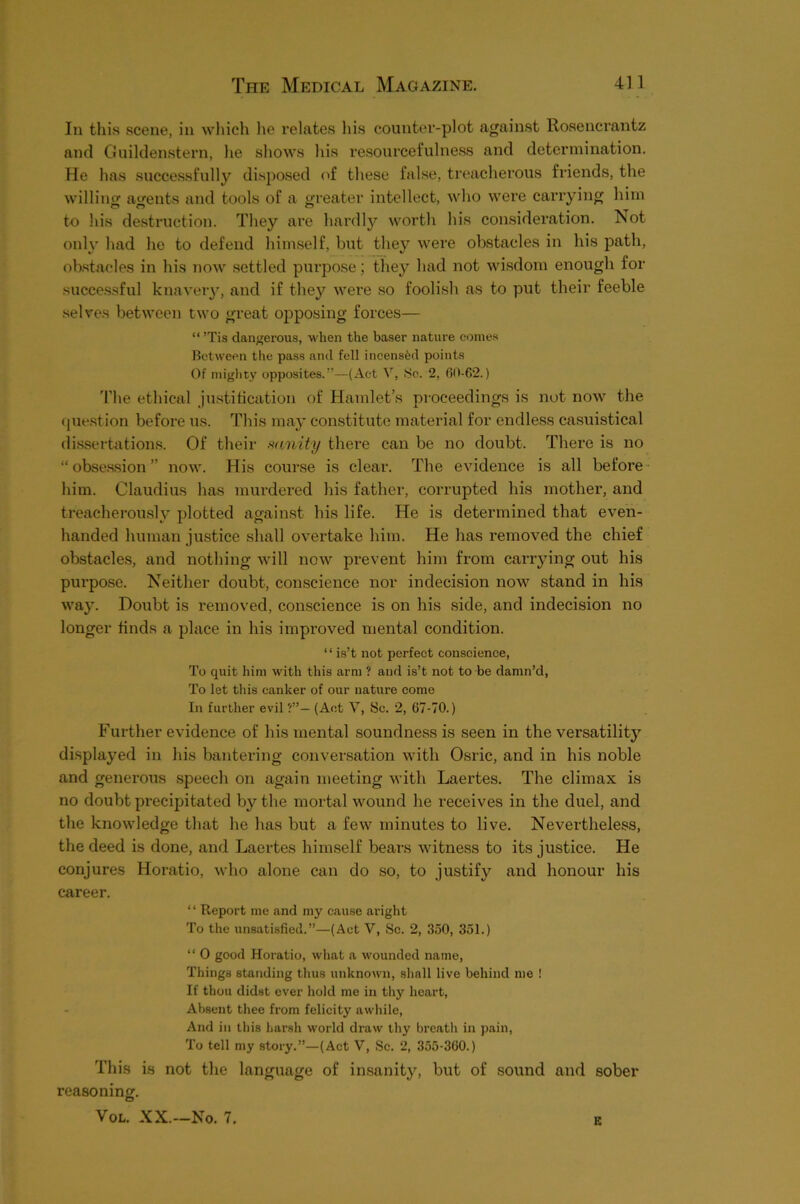 In this scene, in wliicli lie relates his counter-plot against Rosencrantz and Guildenstern, he shows his resourcefulness and determination. He has successfullj^ disposed of these false, treacherous friends, the willing atjents and tools of a greater intellect, who wei’e carrying him to his destruction. They are hardly worth his consideration. Not only had he to defend him.self, but they were obstacles in his path, obstacles in his now settled purpose; they had not wisdom enough for succe.ssful knaveiy, and if they were so foolish as to put their feeble selves between two great opposing forces— “ ’Tis dangerous, when the baser nature comes Between the pass and fell incensed points Of miglity opposites.”—(Act V, Sc. 2, 60-62.) 'I'he ethical justification of Hamlet’s proceedings is not now the que.stion before us. This may constitute material for endless casuistical di.ssertations. Of their .‘vanity there can be no doubt. There is no “ obse.ssion ” now. His course is clear. The evidence is all befoi’e- him. Claudius has murdered his father, corrupted his mother, and treacherou.sly plotted against his life. He is determined that even- handed human justice shall overtake him. He has removed the chief obstacles, and nothing will now prevent him from carrjdng out his pui’pose. Neither doubt, conscience nor indecision now stand in his way. Doubt is removed, conscience is on his side, and indecision no longer finds a place in his improved mental condition. ‘ ‘ is’t not perfect conscience, To quit him with this arm ? and is’t not to be damn’d. To let this canker of our nature come In further evil ?”— (Ant V, Sc. 2, 67-70.) Further evidence of his mental soundness is seen in the versatilitj’’ di.splayed in his bantering conversation with Osric, and in his noble and generous speech on again meeting with Laertes. The climax is no doubt precipitated by the mortal wound he receives in the duel, and the knowledge that he has but a few minutes to live. Nevertheless, the deed is done, and Laertes himself bears witness to its justice. He conjures Horatio, who alone can do so, to justify and honour his career. ‘ ‘ Report me and my cause aright To the unsatisfied.”—(Act V, Sc. 2, 350, 351.) “ 0 good Horatio, what a wounded name. Things standing thus unknown, shall live behind me ! If thou didst over hold me in thy heart. Absent thee from felicity awhile. And in this harsh world draw thy breath in pain. To tell my story.”—(Act V, Sc. 2, 355-360.) This is not the language of in.sanity, but of sound and sober reasoning. VoL. XX.—No. 7. B