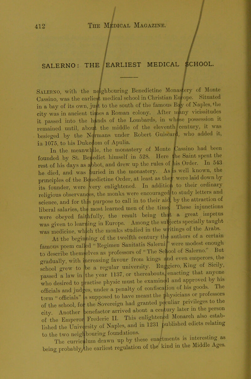 / / I SALERNO: THE/EARLIEST MEDICAL ICHOOL. Salebno, with the naghbouring Benedictine Monaaery of Monte Ciissino, was the earliefft medical school in Christian Europe. Situated in a bay of its own, juA to the south of the famous Bjy of Naples, +lie city was in ancient times a Roman colony. After itoiny vicissitudes it passed into the hinds of the Lombards, in whise possession it remained until, aborJt the middle of the eleventhlcentury, it ^sas besieged by the Nm’mans under Robert Guiscar^, who added it, in 1075, to his Dukeiom of Apulia. In the meanwlfle, the monastery of Monte founded by St. Benedict himself in 528. Here rest of his days as {i:)bot, and drew up the rules of he died, and was jpuried in the monastery. principles of the BAiedictine Order, at least as thef were laid down by its founder, were h’ery enlightened. In addition to their ordinaiy religious observamtes, the monks were encouragerJto study letters and science, and for this purpose to call in to their aic| by the attraction of liberal salaries, th| most learned men of the tim^ These injunctions were obeyed fai|ifully, the result being thit a great impetus was given to leariiing in Europe. Among the su|jects specially taught was medicine, which the monks studied in the wtitings of the Arabs. At the begin ling of the twelfth century tht authors of a certain famous poem calhd “ Regimen Sanitatis Salernij’ were modest enough to describe them; elves as professors of “ I'he Sc lool of Salerno.’ But gradually, with i icreasing favour from kings £ nd even emperors, t le school grew to passed a law in ^assino had been Rie Saint spent the lis Order. In 543 Is well known, the be a regular university. Rue giero. King of Sicily, .V .c... ... the year 1137, or thereabouts, enacting that anyone who desired to i ractise physic must be examine d and approved by his officials and jud< ;es, under a penalty of confisca term “ officials” s supposed to have meant the i ^ of the school, fo ■ the Sovereign had granted peculiar privileges to the city. Another lenefactor arrived about a ceiAury later in the person of the Emperoi to the two neigl ion of his goods. The ihysicians or professors Frederic II. Tliis enlighte lished the Uniw rsity of Nixples, £ind in 1231 d Monixrch also estab- ublished edicts relating Its Lvvu bouring foundations. . . . .• The currici lum drawn up by these ena,|^tments is interesting as being probably/he earliest regulation of the kind in the Middle Ages.