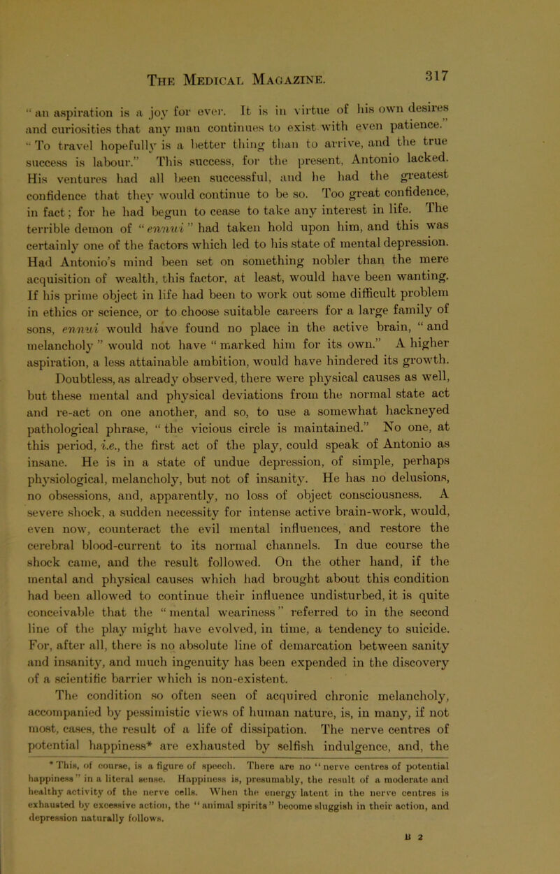 “ an aspiration is a joy for ever. It is in virtue of his own desiies and curiosities that any man continues to exist with even patience. *• To travel hopefully is a better thing than to arrive, and the true success is labour.” This success, for the present, Antonio lacked. His ventures had all been successful, and he had the greatest confidence that they would continue to be so. Too great confidence, in fact; for he had begun to cease to take any interest in life. The terrible demon of “ ennui ” had taken hold upon him, and this was certainly one of the factors which led to his state of mental depression. Had Antonio’s mind been set on something nobler than the mere acquisition of wealth, this factor, at least, would have been wanting. If his prime object in life had been to work out some difficult problem in ethics or science, or to choose suitable careers for a large family of sons, ennui would have found no place in the active brain, “ and melancholy ” would not have “ marked him for its own.’ A higher aspiration, a less attainable ambition, would have hindered its growth. Doubtless, as already observed, there were physical causes as well, but these mental and physical deviations from the normal state act and re-act on one another, and so, to use a somewhat hackneyed pathological phrase, “ the vicious circle is maintained.” No one, at this period, i.e., the first act of the play, could speak of Antonio as insane. He is in a state of undue depression, of simple, perhaps physiological, melancholy, but not of insanity. He has no delusions, no obsessions, and, apparently, no loss of object consciousness. A severe shock, a sudden necessity for intense active brain-work, would, even now, counteract the evil mental influences, and restore the cerebral blood-current to its normal channels. In due course the shock came, and the result followed. On the other hand, if the mental and physical causes which had brought about this condition had been allowed to continue their influence undisturbed, it is quite conceivable that the “ mental weariness ” referred to in the second line of the play might have evolved, in time, a tendency to suicide. For, after all, there is no absolute line of demarcation between sanity and insanity, and much ingenuity has been expended in the discovery of a scientific barrier which is non-existent. The condition so often seen of acquired chronic melancholy, accompanied by pessimistic views of human nature, is, in many, if not most, cases, the result of a life of dissipation. The nerve centres of potential happiness* are exhausted by selfish indulgence, and, the * This, of course, is a figure of speech. There are no “nerve centres of potential happiness” in a literal sense. Happiness is, presumably, the result of a moderate and healthy activity of the nerve cells. When the energy latent in the nerve centres is exhausted by excessive action, the “animal spirits” become sluggish in their action, and depression naturally follows. U 2