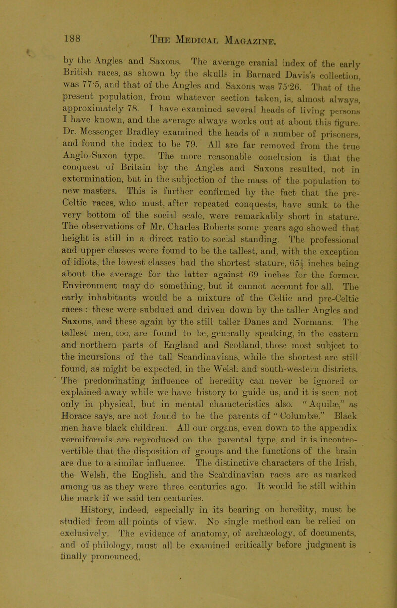 by the Angles and Saxons. The average cranial index of the early British races, as shown by the skulls in Barnard Davis’s collection, was 77-5, and that of the Angles and Saxons was 75'26. That of the present population, from whatever section taken, is, almost always, approximately /H. I have examined several heads of living persons I have known, and the average always works out at about this figure. Dr. Messenger Bradley examined the heads of a number of prisoners, and found the index to be 79. All are far removed from the true Anglo-Saxon type. The more reasonable conclusion is that the conquest of Britain by the Angles and Saxons resulted, not in extermination, but in the subjection of the mass of the population to new masters. This is further confirmed by the fact that the pre- Celtic races, who must, after repeated conquests, have sunk to the very bottom of the social scale, were remarkably short in stature. The observations of Mr. Charles Roberts some years ago showed that height is still in a direct ratio to social standing. The professional and upper classes were found to be the tallest, and, with the exception of idiots, the lowest classes had the shortest stature, 65J inches being about the average for the latter against 69 inches for the former. Environment may do something, but it cannot account for all. The early inhabitants would be a mixture of the Celtic and pre-Celtic races : these were subdued and driven down bjr the taller Angles and Saxons, and these again by the still taller Danes and Normans. The tallest men, too, are found to be, generally speaking, in the eastern and northern parts of England and Scotland, those most subject to the incursions of the tall Scandinavians, while the shortest are still found, as might be expected, in the Welsh and south-western districts. The predominating influence of heredity can never be ignored or explained away while we have history to guide us, and it is seen, not only in physical, but in mental characteristics also. “ Aquilae,” as Horace says, are not found to be the parents of “ Columba3.” Black men have black children. All our organs, even down to the appendix vermiformis, are reproduced on the parental type, and it is incontro- vertible that the disposition of groups and the functions of the brain are due to a similar influence. The distinctive characters of the Irish, the Welsh, the English, and the Scandinavian races are as marked among us as they were three centuries ago. It would be still within the mark if we said ten centuries. History, indeed, especially in its beai'ing on heredity, must be studied from all points of view. No single method can be relied on exclusively. The evidence of anatomy, of archaeology, of documents, and of philology, must all be examined critically before judgment is finally pronounced,