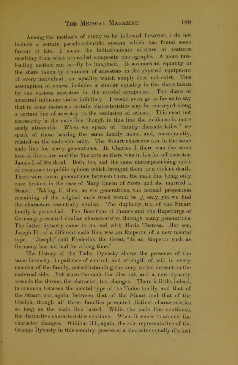 Among the methods of study to be followed, however, I do not include a certain pseudo-scientific system which has found some favour of late. I mean the indiscriminate mixture of features resulting from what are called composite photographs. A moie mis- leading ^method can hardly be imagined. It assumes an equality in the share taken by a number of ancestors in the physical equipment of every individual; an equality which simply does not exist. This assumption, of course, includes a similar equality in the share taken by the various ancestors in the vxental equipment. The share of ancestral influence varies infinitely. I would even go so far as to say that in some instances certain characteristics may be conveyed along a certain line of ancestry to the exclusion of others. This need not necessarily be the male line, though in this line the evidence is more easily attainable. When we speak of “family characteristics” we speak of those bearing the same family name, and, consequently, related on the male side only. The Stuart character ran in the same male line for many generations. In Charles I. there was the same love of literature and the fine arts as there was in his far-off ancestor, James I. of Scotland. Both, too, had the same uncompromising spirit of resistance to public opinion which brought them to a violent death. There were seven generations between them, the male line being only once broken, in the case of Mary Queen of Scots, and she married a Stuart. Taking it, then, as six generations, the normal proportion remaining of the original male stock would be only, yet we find the characters essentially similar. The duplicity, too, of the Stuart family is proverbial. The Bourbons of France and the Hapsburgs of Germany presented similar characteristics through many generations. The latter dynasty came to an end with Maria Theresa. Her son, Joseph II., of a different male line, was an Emperor of a new mental type. “ Joseph,” said Frederick the Great, “ is an Emperor such as Germany has not had for a long time.” The history of the Tudor Dynasty shows the presence of the same intensity, impatience of control, and strength of will in every member of the family, notwithstanding the very varied descent on the maternal side. Yet when the male line dies out, and a new dynasty ascends the throne, the character, too, changes. There is little, indeed, in common between the mental type of the Tudor family and that of the Stuart, nor, again, between that of the Stuart and that of the Guelph, though all three families presented distinct characteristics so long as the male line lasted. While the male line continues, the distinctive characteristics continue. When it comes to an end the character changes. William 111., again, the sole representative of the Orange Dynasty in this country, possessed a character equally distinct