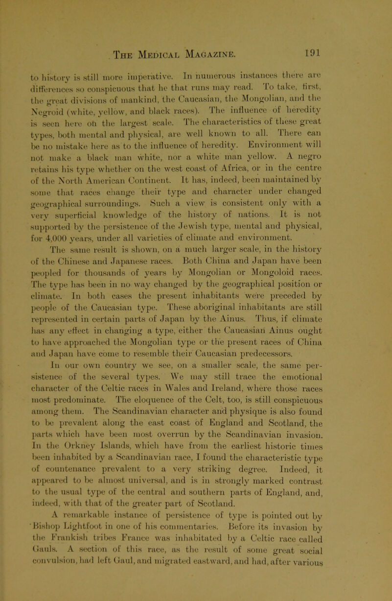 to history is still more imperative. In numerous instances theie me differences so conspicuous that he that runs may read, lo take, fiist, the great divisions of mankind, the Caucasian, the Mongolian, and the Negroid (white, yellow, and black races). The influence of heredity is seen here oti the largest scale. The characteristics of these great types, both mental and physical, are well known to all. ihere can be no mistake here as to the influence of heredity. Environment will not make a black man white, nor a white man yellow. A negro retains his type whether on the west coast of Africa, or in the centre of the North American Continent. It has, indeed, been maintained by some that races change their type and character under changed geographical surroundings. Such a view is consistent only with a very superficial knowledge of the history of nations. It is not supported by the persistence of the Jewish type, mental and physical, for 4,000 years, under all varieties of climate and environment. The same result is shown, on a much larger scale, in the history of the Chinese and Japanese races. Both China and Japan have been peopled for thousands of years by Mongolian or Mongoloid races. The type has been in no way changed by the geographical position or climate. In both cases the present inhabitants were preceded by people of the Caucasian type. These aboriginal inhabitants are still represented in certain parts of Japan by the Ainus. Thus, if climate has any effect in changing a type, either the Caucasian Ainus ought to have approached the Mongolian type or the present races of China and Japan have come to resemble their Caucasian predecessors. In our own country we see, on a smaller scale, the same per- sistence of the several types. We may still trace the emotional character of the Celtic races in Wales and Ireland, where those races most predominate. The eloquence of the Celt, too, is still conspicuous among them. The Scandinavian character and physique is also found to be prevalent along the east coast of England and Scotland, the parts which have been most overrun by the Scandinavian invasion. In the Orkney Islands, which have from the earliest historic times been inhabited by a Scandinavian race, I found the characteristic t}rpe of countenance prevalent to a very striking degree. Indeed, it appeared to be almost universal, and is in strongly marked contrast to the usual type of the central and southern parts of England, and, indeed, with that of the greater part of Scotland. A remarkable instance of persistence of type is pointed out by Bishop Lightfoot in one of his commentaries. Before its invasion by the Frankish tribes France was inhabitated by a Celtic race called Cauls. A section of this race, as the result of some great social convulsion, had left Gaul, and migrated eastward, and had, after various