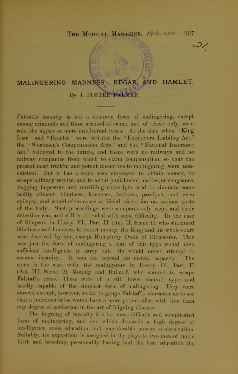 MALINGERING MADNESS : EDGAR AND HAMLET. i , ^ B Bv J. FOSTER PALMER. Feigned insanity is not a common form of malingering, except among criminals and those accused of crime, and of these only, as a rule, the higher or more intellectual types. At the time when “ King Lear ” and “ Hamlet ” were written the “ Employers’ Liability Act,” the “ Workmen’s Compensation Acts,” and the “ National Insurance Act” belonged to the future, and there were no railways and no railway companies from which to claim compensation, so that the present most fruitful and potent incentives to malingering were non- existent. But it has always been employed to obtain money, to escape military service, and to avoid punishment, malice, or vengeance. Begging impostors and unwilling conscripts used to simulate some bodily ailment, blindness, lameness, deafness, paralysis, and even epilepsy, and would often cause artificial ulceration on various parts of the body. Such proceedings were comparatively easy, and their detection was, and still is, attended with some difficulty. In the case of Simpcox in Henry VI., Part II (Act II, Scene 1), who shammed blindness and lameness to extort money, the King and his whole court were deceived by him, except Humphrey Duke of Gloucester. This was just the form of malingering a man of this type would have sufficient intelligence to carry out. He would never attempt to assume insanity. It was far beyond his mental capacity. The same is the case with the malingerers in Henry IV., Part II (Act III, Scene 2), Mouldy and Bullcalf, who wanted to escape Falstaffs press. These were of a still lower mental type, and hardly capable of the simplest form of malingering. They were shrewd enough, however, so far to gauge FalstafFs character as to see that a judicious bribe would have a more potent effect with him than any degree of perfection in the art of feigning diseases. The feigning of insanity is a far more difficult and complicated form of malingering, and one which demands a high degree of intelligence, some education, and considerable powers of observation. Suitably, its exposition is assigned in the plays to two men of noble birth and breeding, presumably having had the best education the