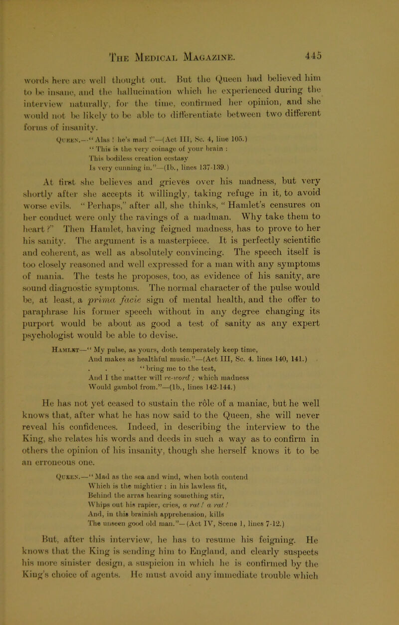 words here are well thought out. But the Queen had believed him to be insane, and the hallucination which he experienced during the interview naturally, for the time, continued her opinion, and she would not be likely to be able to differentiate between two different forms of insanity. Quben.—“Alas ! lie’s mad !”—(Act 111, >Sc. 4, line 105.) “ This is the very coinage of your brain : This bodiless creation ecstasy Is very cunning in.”—(lb., lines 137-139.) At first she believes and grieves over his madness, but very shortly after she accepts it willingly, taking refuge in it, to avoid worse evils. “ Perhaps,” after all, she thinks, “ Hamlet’s censures on her conduct were only the ravings of a madman. Why take them to heart ?” Then Hamlet, having feigned madness, has to prove to her his sanity. The argument is a masterpiece. It is perfectly scientific and coherent, as well as absolutely convincing. The speech itself is too closely reasoned and well expressed for a man with any symptoms of mania. The tests he proposes, too, as evidence of his sanity, are sound diagnostic symptoms. The normal character of the pulse would be, at least, a prima facie sign of mental health, and the offer to paraphrase his former speech without in any degree changing its purport would be about as good a test of sanity as any expert psychologist would be able to devise. Hamlet—“ My pulse, as yours, doth temperately keep time, And makes as healthful music.”—(Act III, Sc. 4. lines 140, 141.) . . . “ bring me to the test, And I the matter will re-word ; which madness Would gambol from.”—(lb., lines 142-144.) He has not yet ceased to sustain the role of a maniac, but he well knows that, after what he has now said to the Queen, she will never reveal his confidences. Indeed, in describing the interview to the King, she relates his words and deeds in such a way as to confirm in others the opinion of his insanity, though she herself knows it to be an erroneous one. Quicks.—“Mad as the sea and wind, when both contend Which is the mightier : in his lawless fit, Behind the arras hearing something stir, Whips out his rapier, cries, a rat ! a rat ! And, in this brainish apprehension, kills The unseen good old man.”—(Act IV, Scene 1, lines 7-12.) But, after this interview, he has to resume his feigning. He knows that the King is sending him to England, and clearly suspects his more sinister design, a suspicion in which he is confirmed by the King’s choice of agents. He must avoid any immediate trouble which