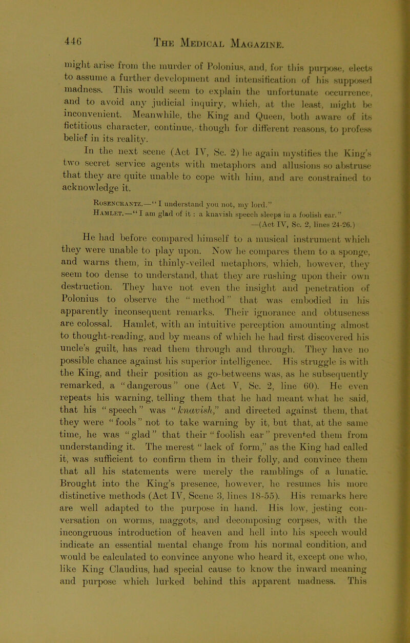 might arise from the murder of Polonius, and, for this purpose, elects to assume a further development and intensification of his supposed madness, this would seem to explain the unfortunate occurrence, and to avoid any judicial inquiry, which, at the least, might be inconvenient. Meanwhile, the King and Queen, both aware of its fictitious character, continue, • though for different reasons, to profess belief in its reality. In the next scene (Act IN, Sc. 2) he again mystifies the King’s two secret service agents with metaphors and allusions so abstruse that they are quite unable to cope with him, and are constrained to acknowledge it. Rosencrantz. — “I understand you not, my lord.” Hamlet. — “I am glad of it: a knavish speech sleeps in a foolish ear.” —(Act IV, Sc. 2, lines 24-26.) He had before compared himself to a musical instrument which they were unable to play upon. Now he compares them to a sponge, and warns them, in thinly-veiled metaphors, which, however, they seem too dense to understand, that they are rushing upon their own destruction. They have not even the insight and penetration of Polonius to observe the “method” that was embodied in his apparently inconsequent remarks. Their ignorance and obtuseness are colossal. Hamlet, with an intuitive perception amounting almost to thought-reading, and by means of which he had first discovered his uncle’s guilt, has read them through and through. They have no possihie chance against his superior intelligence. His struggle is with the King, and their position as go-betweens was, as he subsequently remarked, a “dangerous” one (Act V, Sc. 2, line 60). He even repeats his warning, telling them that he had meant what he said, that his “ speech ” was “ knavish’’ and directed against them, that they-were “fools’’not to take warning by it, but that, at the same time, he was “ glad ” that their “ foolish ear ” prevented them from understanding it. The merest “ lack of form,” as the King had called it, was sufficient to confirm them in their folly, and convince them that all his statements were merely the ramblings of a lunatic. Brought into the King’s presence, however, lie resumes his more distinctive methods (Act IV, Scene 3, lines 18-55). His remarks here are well adapted to the purpose in hand. His loiv, jesting con- versation on worms, maggots, and decomposing corpses, with the incongruous introduction of heaven and hell into his speech would indicate an essential mental change from his normal condition, and would be calculated to convince anyone who heard it, except one who, like King Claudius, had special cause to know the inward meaning and purpose which lurked behind this apparent madness. This